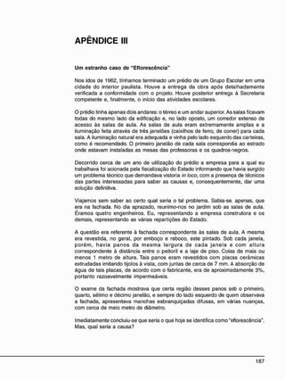APÊNDICE III
U m estranho caso de "Eflorescência"
Nos idos de 1962, tínhamos terminado um prédio de um Grupo Escolar em uma
cidade do interior paulista. Houve a entrega da obra após detalhadamente
verificada a conformidade com o projeto. Houve posterior entrega à Secretaria
competente e, finalmente, o início das atividades escolares.
O prédio tinha apenas dois andares: o térreo e um andar superior. As salas ficavam
todas do mesmo lado da edificação e, no lado oposto, um corredor extenso de
acesso às salas de aula. As salas de aula eram extremamente amplas e a
iluminação feita através de três janelões (caixilhos de ferro, de correr) para cada
sala. A iluminação natural era adequada e vinha pelo lado esquerdo das carteiras,
como é recomendado. O primeiro janelão de cada sala correspondia ao estrado
onde estavam instaladas as mesas das professoras e os quadros-negros.
Decorrido cerca de um ano de utilização do prédio a empresa para a qual eu
trabalhava foi acionada pela fiscalização do Estado informando que havia surgido
um problema técnico que demandava vistoria in loco, com a presença de técnicos
das partes interessadas para saber as causas e, consequentemente, dar uma
solução definitiva.
Viajamos sem saber ao certo qual seria o tal problema. Sabia-se. apenas, que
era na fachada. No dia aprazado, reunimo-nos no jardim sob as salas de aula.
Éramos quatro engenheiros. Eu, representando a empresa construtora e os
demais, representando as várias repartições do Estado.
A questão era referente à fachada correspondente às salas de aula. A mesma
era revestida, no geral, por emboço e reboco, este pintado. Sob cada janela,
porém, havia panos da mesma largura de cada janela e com altura
correspondente à distância entre o peitoril e a laje de piso. Coisa de mais ou
menos 1 metro de altura. Tais panos eram revestidos com placas cerâmicas
extrudadas imitando tijolos à vista, com juntas de cerca de 7 mm. A absorção de
água de tais placas, de acordo com o fabricante, era de aproximadamente 3%,
portanto razoavelmente impermeáveis.
O exame da fachada mostrava que certa região desses panos sob o primeiro,
quarto, sétimo e décimo janelão, e sempre do lado esquerdo de quem observava
a fachada, apresentava manchas esbranquiçadas difusas, em várias nuanças,
com cerca de meio metro de diâmetro.
Imediatamente concluiu-se que seria o que hoje se identifica como "eflorescência".
Mas, qual seria a causa?
 