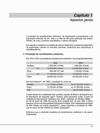 Aspectos gerais
A produção de revestimentos cerâmicos, de argamassas convencionais e de
argamassa colantes, de um lado, e a mão de obra para aplicação dos revesti-
mentos, de outro, envolvem quantidades e valores alentados.
Em seguida, é realizada uma análise de cada um deste itens, à época do lançamento
da argamassa colante no mercado nacional, mostrando sua importância e
interdependência.
1.1 P r o d u ç ã o d e r e v e s t i m e n t o s c e r â m i c o s
Em 1972 e 1973, a produção de revestimentos cerâmicos(1>
era de aproximadamente:
1972 1973
Azulejos 1.600.000 m2
/mês 1.850.000 m2
/mês
Ou 19.200.000 m2
/ano 22.200.000 m2
/ano
Pisos 954.000 m2
/ mês 1.100.000 m2
/mês
Ou 11.450.000 m2
/ano 13.200.000 m2
/ano
Totais 30.650.000 m2
/ano 35.400.000 m2
/ano
Dez anos depois'2
', em 1982, a produção foi cerca de:
Azulejos 5.113.000 m2
/mês ou 61.350.000 m2
/ano
Pisos 5.130.000 m2
/mês ou 61.560.000 m2
/ano
Total 122.910.000 m2
/ano
A Itália sempre foi considerada líder mundial, seguida do Brasil e da Espanha que
se alternavam em segundo lugar*3
'. Todavia, esse panorama mudou a partir da
conferência Internacional "Cerâmica Ano 2000", realizada em Modena (Itália),
em 24 de junho de 1996. No evento, ficou revelado que, no ano *995, a China
apareceu como uma das grandes produtoras mundiais, com a expressiva produção
de 900 milhões de metros quadrados<4)
, quase dobrando a produção de 1993,
que foi cerca de 533 milhões de metros quadrados15
*.
Estima-se que a produção brasileira de revestimentos cerâmicos e de aproxi-
madamente:
 