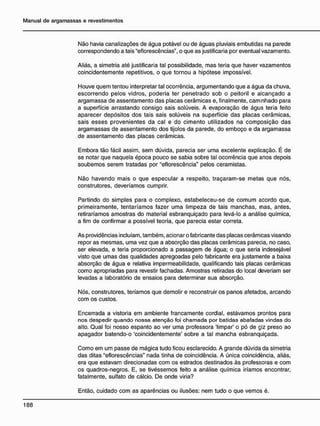 Não havia canalizações de água potável ou de águas pluviais embutidas na parede
correspondendo a tais "eflorescências", o que as justificaria por eventual vazamento.
Aliás, a simetria até justificaria tal possibilidade, mas teria que haver vazamentos
coincidentemente repetitivos, o que tornou a hipótese impossível.
Houve quem tentou interpretar tal ocorrência, argumentando que a água da chuva,
escorrendo pelos vidros, poderia ter penetrado sob o peitoril e alcançado a
argamassa de assentamento das placas cerâmicas e, finalmente, caminhado para
a superfície arrastando consigo sais solúveis. A evaporação de água teria feito
aparecer depósitos dos tais sais solúveis na superfície das placas cerâmicas,
sais esses provenientes da cal e do cimento utilizados na composição das
argamassas de assentamento dos tijolos da parede, do emboço e da argamassa
de assentamento das placas cerâmicas.
Embora tão fácil assim, sem dúvida, parecia ser uma excelente explicação. É de
se notar que naquela época pouco se sabia sobre tal ocorrência que anos depois
soubemos serem tratadas por "eflorescência" pelos ceramistas.
Não havendo mais o que especular a respeito, traçaram-se metas que nós,
construtores, deveríamos cumprir.
Partindo do simples para o complexo, estabeleceu-se de comum acordo que,
primeiramente, tentaríamos fazer uma limpeza de tais manchas, mas, antes,
retiraríamos amostras do material esbranquiçado para levá-lo a análise química,
a fim de confirmar a possível teoria, que parecia estar correta.
As providências incluíam, também, acionar o fabricante das placas cerâmicas visando
repor as mesmas, uma vez que a absorção das placas cerâmicas parecia, no caso,
ser elevada, e teria proporcionado a passagem de água; o que seria indesejável
visto que umas das qualidades apregoadas pelo fabricante era justamente a baixa
absorção de água e relativa impermeabilidade, qualificando tais placas cerâmicas
como apropriadas para revestir fachadas. Amostras retiradas do local deveriam ser
levadas a laboratório de ensaios para determinar sua absorção.
Nós, construtores, teríamos que demolir e reconstruir os panos afetados, arcando
com os custos.
Encerrada a vistoria em ambiente francamente cordial, estávamos prontos para
nos despedir quando nossa atenção foi chamada por batidas abafadas vindas do
alto. Qual foi nosso espanto ao ver uma professora 'limpar' o pó de giz preso ao
apagador batendo-o 'coincidentemente' sobre a tal mancha esbranquiçada.
Como em um passe de mágica tudo ficou esclarecido. A grande dúvida da simetria
das ditas "eflorescências" nada tinha de coincidência. A única coincidência, aliás,
era que estavam direcionadas com os estrados destinados às professoras e com
os quadros-negros. E, se tivéssemos feito a análise química iríamos encontrar,
fatalmente, sulfato de cálcio. De onde viria?
Então, cuidado com as aparências ou ilusões: nem tudo o que vemos é.
 