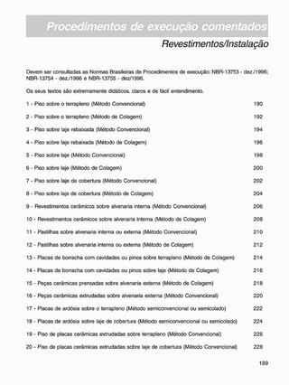 Revestimentos/Instalação
Devem ser consultadas as Normas Brasileiras de Procedimentos de execução: NBR-13753 - dez./1996;
NBR-13754 - dez./1996 e NBR-13755 - dez/1996.
Os seus textos são extremamente didáticos, claros e de fácil entendimento.
1 - Piso sobre o terrapleno (Método Convencional) 190
2 - Piso sobre o terrapleno (Método de Colagem) 192
3 - Piso sobre laje rebaixada (Método Convencional) 194
4 - Piso sobre laje rebaixada (Método de Colagem) 196
5 - Piso sobre laje (Método Convencional) 198
6 - Piso sobre laje (Método de Colagem) 200
7 - Piso sobre laje de cobertura (Método Convencional) 202
8 - Piso sobre laje de cobertura (Método de Colagem) 204
9 - Revestimentos cerâmicos sobre alvenaria interna (Método Convencional) 206
10 - Revestimentos cerâmicos sobre alvenaria interna (Método de Colagem) 208
11 - Pastilhas sobre alvenaria interna ou externa (Método Convencional) 210
12 - Pastilhas sobre alvenaria interna ou externa (Método de Colagem) 212
13 - Placas de borracha com cavidades ou pinos sobre terrapleno (Método de Colagem) 214
14 - Placas de borracha com cavidades ou pinos sobre laje (Método de Colagem) 216
15 - Peças cerâmicas prensadas sobre alvenaria externa (Método de Colagem) 218
16 - Peças cerâmicas extrudadas sobre alvenaria externa (Método Convencional) 220
17 - Placas de ardósia sobre o terrapleno (Método semiconvencional ou semicolado) 222
18 - Placas de ardósia sobre laje de cobertura (Método semiconvencional ou semicolado) 224
19 - Piso de placas cerâmicas extrudadas sobre terrapleno (Método Convencional) 226
20 - Piso de placas cerâmicas extrudadas sobre laje de cobertura (Método Convencional) 228
 