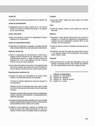 J u n t a s (4)
• Projetar antes do inicio do assentamento {ver Capitulo 15).
J u n t a s d e a s s e n t a m e n t o
• Obrigatórias entre as peças. Variam de 2 a 10 mm em
função do tamanho e formato das peças e do aspecto
que se quer alcançar.
J u n t a s estruturais
• São as da estrutura, e devem ser respeitadas em toda a
espessura do revestimento.
J u n t a s d e e x p a n s ã o / c o n t r a ç ã o
• Dependem da destinação e exposição a variações térmicas
ou de umidade relativa do ar a que está sujeito o revestimento.
Pasta d e c i m e n t o (3)
• Sobre a argamassa de assentamento, ainda fresca,
espargir cimento Portland em pó. distribuindo-o o mais
uniformemente possível. A pasta resultante deverá ter
espessura de 1 mm, o que significa o uso de 1,5 kg de
cimento em pó por metro quadrado.
• Usar colher de pedreiro para auxiliar a formação da pasta
de cimento. Lembrar que a pasta de cimento Portland é a
cola do método convencional que estamos descrevendo.
L i m p e z a
• Logo após "bater", limpar com pano úmido e da melhor
forma possível.
C u r a
• Antes de rejuntar, manter o piso coberto por cerca de
sete dias.
R e j u n t a r
• Aguardar o maior tempo possível para que ocorram a
secagem e a retração da argamassa de assentamento.
Lembrar que para argamassas expostas 80% de sua
retração se dá aos sete dias.
• Antes de rejuntar, escovar e umedecer as juntas entre as
peças.
• Preencher as juntas com pasta do rejunte. Deixar "puxar"
e, em seguida, limpar e dar acabamento com espuma
macia, limpa e úmida.
P r o t e ç ã o
• Na fase final da obra. os pisos são submetidos a mau trato
enérgico: respingos de tinta, areia, trânsito de operários
etc. Isso exige proteção eficaz até a entrega da obra.
R e v e s t i m e n t o s c e r â m i c o s (3)
• Imersão em água com antecedência, de modo a estar
úmidos e não saturados quando da colocação.
O tempo de imersão depende do "grupo de absorção" a
que pertencem.
Leituras recomendadas:
(1) Capitulo 14 • Eflorescência
(2) Capitulo 09 - Retração
(3) Capitulo 13 - Pasta de cimento
(4) Capítulo 15 - Juntas
Atenção: quando da colocação das peças sobre a pasta
de cimento, elas deverão estar úmidas, mas não saturadas
de água.
Qualquer excesso de água na pasta mudará a relação água/
cimento, reduzindo sua resistência e consequentemente a
aderência das peças.
• As peças serão pressionadas e batidas uma a uma à medida
que são colocadas sobre a pasta de cimento, a fim de garantir
contato perfeito de todo o tardoz com a pasta.
• Coberta a área preparada, repassar as "batidas" com
auxílio de prancha de madeira aparelhada 15 x 30 cm e
martelo. O maior número de batidas melhora a aderência.
 