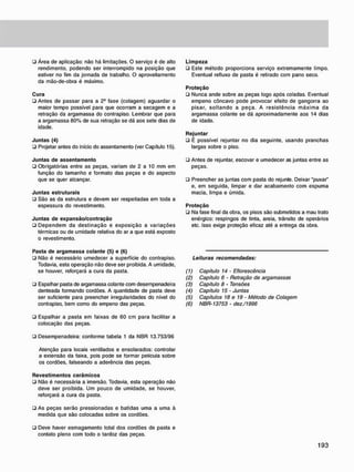 • Área de aplicação: não há limitações. O serviço é de alto
rendimento, podendo ser interrompido na posição que
estiver no fim da jornada de trabalho. O aproveitamento
da mão-de-obra é máximo.
Cura
• Antes de passar para a 2a
fase (colagem) aguardar o
maior tempo possível para que ocorram a secagem e a
retração da argamassa do contrapiso. Lembrar que para
a argamassa 80% de sua retração se dá aos sete dias de
idade.
J u n t a s (4)
• Projetar antes do início do assentamento (ver Capítulo 15).
J u n t a s d e a s s e n t a m e n t o
• Obrigatórias entre as peças, variam de 2 a 10 mm em
função do tamanho e formato das peças e do aspecto
que se quer alcançar.
J u n t a s estruturais
• São as da estrutura e devem ser respeitadas em toda a
espessura do revestimento.
J u n t a s d e e x p a n s ã o / c o n t r a ç ã o
• Dependem da destinação e exposição a variações
térmicas ou de umidade relativa do ar a que está exposto
o revestimento.
L i m p e z a
ü Este método proporciona serviço extremamente limpo.
Eventual refluxo de pasta é retirado com pano seco.
P r o t e ç ã o
ü Nunca ande sobre as peças logo após coladas. Eventual
empeno côncavo pode provocar efeito de gangorra ao
pisar, soltando a peça. A resistência máxima da
argamassa colante se dá aproximadamente aos 14 dias
de idade.
R e j u n t a r
• É possível rejuntar no dia seguinte, usando pranchas
largas sobre o piso.
• Antes de rejuntar, escovar e umedecer as juntas entre as
peças.
• Preencher as juntas com pasta do rejunte. Deixar "puxar"
e, em seguida, limpar e dar acabamento com espuma
macia, limpa e úmida.
P r o t e ç ã o
• Na fase final da obra. os pisos são submetidos a mau trato
enérgico: respingos de tinta, areia, trânsito de operários
etc. Isso exige proteção eficaz até a entrega da obra.
Pasta d e a r g a m a s s a c o l a n t e (5) e (6)
• Não é necessário umedecer a superfície do contrapiso.
Todavia, esta operação não deve ser proibida. A umidade,
se houver, reforçará a cura da pasta.
• Espalhar pasta de argamassa colante com desempenadeira
denteada formando cordões. A quantidade de pasta deve
ser suficiente para preencher irregularidades do nível do
contrapiso. bem como do empeno das peças.
Leituras recomendadas:
(1) Capitulo 14 - Eflorescência
(2) Capítulo 6 - Retração de argamassas
(3) Capitulo 8 - Tensões
(4) Capitulo 15 - Juntas
(5) Capítulos 18 e 19 - Método de Colagem
(6) NBR-13753 • dez./1996
• Espalhar a pasta em faixas de 60 cm para facilitar a
colocação das peças.
• Desempenadeira: conforme tabela 1 da NBR 13.753/96
Atenção para locais ventilados e ensolarados: controlar
a extensão da faixa, pois pode se formar película sobre
os cordões, falseando a aderência das peças.
R e v e s t i m e n t o s c e r â m i c o s
• Não é necessária a imersão. Todavia, esta operação não
deve ser proibida. Um pouco de umidade, se houver,
reforçará a cura da pasta.
• As peças serão pressionadas e batidas uma a uma à
medida que são colocadas sobre os cordões.
• Deve haver esmagamento total dos cordões de pasta e
contato pleno com todo o tardoz das peças.
 