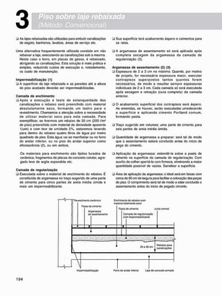 3
• As lajes rebaixadas são utilizadas para embutir canalizações
de esgoto, banheiros, lavabos, áreas de serviço etc.
Uma alternativa freqüentemente utilizada consiste em não
rebaixar a laje, executando as canalizações sob a mesma.
Neste caso o forro, em placas de gesso, é rebaixado,
abrigando as canalizações. Esta solução é mais prática e
simples, reduzindo custos de execução e, notadamente,
os custo de manutenção.
I m p e r m e a b i l i z a ç ã o (1)
ü A superfície da laje rebaixada e as paredes até a altura
do piso acabado deverão ser impermeabilizadas.
C a m a d a d e e n c h i m e n t o
• Após a execução e teste de estanqueidade das
canalizações o rebaixo será preenchido com material
absolutamente seco. f o r m a n d o um lastro para o
revestimento. Chamamos a atenção sobre a necessidade
de utilizar material seco para esta c a m a d a . Para
exemplificar, se tivermos um rebaixo de 20 cm (200 l/m2
de piso) preenchido com material de densidade aparente
1(um) e com teor de umidade 2%, estaremos levando
para dentro do rebaixo quatro litros de água por metro
quadrado de piso. Esta água vai se manifestar ou no forro
do andar inferior, ou no piso do andar superior como
eflorescência (2), ou em ambos.
Os materiais para enchimento são tijolos furados de
cerâmica, fragmentos de placas de concreto celular, agre-
gado leve de argila expandida etc.
C a m a d a d e r e g u l a r i z a ç ã o
• Executada sobre o material de enchimento do rebaixo. É
constituída de argamassa no traço sugerido de uma parte
de cimento para cinco partes de areia média úmida e
mais um impermeabilizante.
• Sua superfície terá acabamento áspero e caimentos para
os ralos.
• A argamassa de assentamento só será aplicada após
completa s e c a g e m da a r g a m a s s a da c a m a d a de
regularização (3).
A r g a m a s s a d e a s s e n t a m e n t o (2) (3)
• Espessura de 2 a 3 cm no máximo. Quando, por motivo
de projeto, for necessária espessura maior, executar
contrapisos superpostos tantos quantos forem
necessários, de modo a resultar sempre espessuras
individuais de 2 a 3 cm. Cada camada só será executada
após secagem e retração (cura completa) da camada
anterior.
• O acabamento superficial dos contrapisos será áspero.
As emendas, se houver, serão executadas umedecendo
a superfície e aplicando cimento Portland comum,
formando pasta.
• Traço sugerido em volumes: uma parte de cimento para
seis partes de areia média úmida.
• Quantidade de argamassa a preparar: será tal de modo
que o assentamento estará concluído antes do inicio de
pega do cimento.
• Aplicação da argamassa: estendê-la sobíe a pasta de
cimento na superfície da camada de regularização. Com
auxílio da colher apertá-la com firmeza, eliminando a maior
quantidade possível de vazios. Sarrafear a superfície.
• Área de aplicação da argamassa: o ideal será em faixas com
cerca de 60 cm de largura para facilitar a colocação das peças
do piso. O comprimento será tal de modo a estar concluído o
assentamento antes do início de pegado cimento.
M r
Revestimonto corâmico
Pasta de cimento
Argamassa
do assontamento
Enchimonto do robaixo com
material totalmente seco
Pasta do cimento Junta normal
Camada do regularização
com impermeabilizante
20 a 30 cm
Rebaixo para
canalizações
Impermeabilização Forro do andar inferior Laje do concreto armado
 