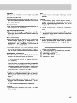 J u n t a s (5)
• Projetar antes do início do assentamento (ver Capítulo 15).
J u n t a s d e a s s e n t a m e n t o
• Obrigatórias entre as peças. Variam de 2 a 10 mm em
função do tamanho e formato das peças e do aspecto
que se quer alcançar.
J u n t a s estruturais
• São as da estrutura suporte e devem ser respeitadas em
toda a espessura do revestimento.
J u n t a s d e e x p a n s ã o / c o n t r a ç ã o
• Dependem da destinação e exposição a variações
térmicas ou de umidade relativa do ar a que está exposto
o revestimento.
Pasta d e c i m e n t o (4)
• Sobre a argamassa de assentamento, ainda fresca,
espargir cimento portland em pó, distribuindo-o o mais
uniformemente possível. A pasta resultante deverá ter
espessura de 1 mm, o que significa o uso de 1,5 kg de
cimento em pó por metro quadrado.
• Usar colher de pedreiro para auxiliar a formação da pasta
de cimento. Lembrar que a pasta de cimento Portland é a
cola do método convencional que estamos descrevendo.
R e v e s t i m e n t o s c e r â m i c o s (4)
• Imersão em água, com antecedência, de modo a estar
úmidos e não saturados quando da colocação.
O tempo de imersão depende do "grupo de absorção" a
que pertencem.
Atenção: quando da colocação das peças sobre a pasta
de cimento, elas deverão estar úmidas, mas não
saturadas. Qualquer excesso de água na pasta mudará
a relação água/cimento, reduzindo sua resistência e
consequentemente a aderência das peças.
• As peças serão pressionadas e batidas uma a uma à
medida que são colocadas sobre a pasta de cimento, a
fim de garantir contato perfeito de todo o tardoz com a
pasta.
• Coberta a área preparada, repassar as "batidas" com
auxílio de prancha de madeira aparelhada 15 x 30 cm e
martelo.
O maior número de batidas melhora a aderência.
L i m p e z a
• Logo após "bater", limpar com pano úmido e da melhor
forma possível.
C u r a
• Antes de rejuntar, manter o piso coberto por cerca de
sete dias.
R e j u n t a r
ü Aguardar o maior tempo possível para que ocorram a
secagem e a retração da argamassa de assentamento.
Lembrar que para argamassas expostas 80% de sua
retração se dá aos sete dias.
• Antes de rejuntar, escovar e umedecer as juntas entre as
peças.
• Preencher as juntas com pasta do rejunte. Deixar "puxar"
e, em seguida, limpar e dar acabamento com espuma
macia, limpa e úmida.
P r o t e ç ã o
• Na fase final da obra. os pisos são submetidos a mau trato
enérgico: respingos de tinta, areia, trânsito de operários
etc. Isso exige proteção eficaz até a entrega da obra.
Leituras recomendadas:
(1) "Impermeabilização" - Suplemento P<ni - nov./1984
(2) Capítulo 14 • Eflorescência
(3) Capitulo 9 - Retração
(4) Capitulo 13 - Pasta de cimento
(5) Capítulo 15 - Juntas
 