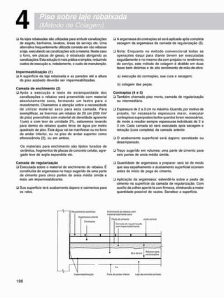 4
• As lajes rebaixadas são utilizadas para embutir canalizações
de esgoto, banheiros, lavabos, áreas de serviço etc. Uma
alternativa freqüentemente utilizada consiste em não rebaixar
a laje, executando as canalizações sob a mesma. Neste caso
o forro, em placas de gesso, é rebaixado abrigando as
canalizações. Esta solução é mais prática e simples, reduzindo
custos de execução e, notadamente, o custo de manutenção.
I m p e r m e a b i l i z a ç ã o (1)
• A superfície da laje rebaixada e as paredes até a altura
do piso acabado deverão ser impermeabilizadas.
C a m a d a d e e n c h i m e n t o (2)
• Após a execução e teste de estanqueidade das
canalizações o rebaixo será preenchido com material
absolutamente seco, formando um lastro para o
revestimento. Chamamos a atenção sobre a necessidade
de utilizar material seco para esta c a m a d a . Para
exemplificar, se tivermos um rebaixo de 20 cm (200 l/m2
de piso) preenchido com material de densidade aparente
1(um) e com teor de umidade 2%, estaremos levando
para dentro do rebaixo quatro litros de água por metro
quadrado de piso. Esta água vai se manifestar ou no forro
do andar inferior, ou no piso do andar superior como
eflorescência (2), ou em ambos.
Os materiais para enchimento são tijolos furados de
cerâmica, fragmentos de placas de concreto celular, agre-
gado leve de argila expandida etc.
C a m a d a d e r e g u l a r i z a ç ã o
• Executada sobre o material de enchimento do rebaixo. É
constituída de argamassa no traço sugerido da uma parte
de cimento para cinco partes de areia média úmida e
mais um impermeabilizante.
• Sua superfície terá acabamento áspero e caimentos para
os ralos.
• A argamassa do contrapiso só será aplicada após completa
secagem da argamassa da camada de regjlarização (3).
• Nota: Enquanto no método convencional todas as
operações daqui para diante devem ser executadas
seguidamente e no mesmo dia com prejuízo no rendimento
do serviço, este método de colagem é dividido em duas
fases bem distintas e de alto rendimento de mão-de-obra:
a) execução do contrapiso. sua cura e secagem;
b) colagem das peças.
C o n t r a p i s o (4 e 5)
• Também chamado piso morto, camada de regularização
ou intermediária.
• Espessura de 2 a 3 cm no máximo. Quando, por motivo de
projeto, for necessária espessura m a o r , executar
contrapisos superpostos tantos quantos forem necessários,
de modo a resultar sempre espessuras individuais de 2 a
3 cm. Cada camada só será executada após secagem e
retração (cura completa) da camada anterior.
• O acabamento superficial será áspero: sarrafeado ou
desempenado.
• Traço sugerido em volumes: uma parte de cimento para
seis partes de areia média úmida.
• Quantidade de argamassa a preparar: será tal de modo
que seu espalhamento e acabamento superficial ocorram
antes do início de pega do cimento.
• Aplicação da argamassa: estendê-la sobre a pasta de
cimento na superfície da camada de regularização. Com
auxílio da colher apertá-la com firmeza, eliminando a maior
quantidade possível de vazios. Sarrafear a superfície.
 