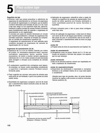 5
S u p e r f í c i e d a laje
• Eliminar tudo que possa prejudicar a aderência da
argamassa de assentamento ou, se houver, da argamassa
da camada de regularização ou contrapiso, que se destine
a embutir eletrodutos para tomadas de piso (1) e (2). Caso
a laje seja antiga ou sua superfície muito lisa, apicoá-la.
Umedecere aplicar camada de cimento Portland, formando
pasta imediatamente antes de estender a argamassa de
assentamento ou de regularização.
A emenda com pasta de cimento introduzirá um vinculo
que impedirá parcialmente a retração da argamassa das
camadas superiores, reduzindo as tensões de compres-
são na camada de revestimento superficial (3).
A argamassa de assentamento só será aplicada após
c o m p l e t a s e c a g e m da a r g a m a s s a da c a m a d a de
regularização (3), se houver.
A r g a m a s s a d e a s s e n t a m e n t o (3) (4)
• Espessura de 2 a 3 cm no máximo. Quando, por motivo
de projeto, for necessária espessura maior, executar
c o n t r a p i s o s s u p e r p o s t o s t a n t o s q u a n t o s f o r e m
necessários, de modo a resultar sempre espessuras
individuais de 2 a 3 cm. Cada camada só será executada
após secagem e retração (cura completa) da camada
anterior.
• O acabamento superficial dos contrapisos será áspero.
As emendas, se houver, serão executadas umedecendo
a superfície e a p l i c a n d o c i m e n t o Portland c o m u m
formando pasta.
• Traço sugerido em volumes: uma parte de cimento para
meia parte de cal hidratada, e para cinco partes de areia
média úmida.
ü Quantidade de argamassa a preparar: será tal de modo
que o assentamento estará concluído antes do início de
pega do cimento.
• Aplicação da argamassa: estendê-la sobre a pasta de
cimento na superfície da camada de regularização. Com
auxílio da colher apertá-la com firmeza, eliminando a
m a i o r q u a n t i d a d e p o s s í v e l de vazios. S a r r a f e a r a
superfície.
• Prever caimentos para o ralo ou para áreas contíguas
onde haja ralos.
• Área de aplicação da argamassa: o ideal será em faixas
com cerca de 60 cm de largura para facilitar a colocação
das peças do piso. O comprimento será tal de modo a
estar concluído o assentamento antes do hício de pega
do cimento.
J u n t a s (5)
• Projetar antes do início do assentamento (ver Capítulo 15).
J u n t a s d e a s s e n t a m e n t o
• Obrigatórias entre as peças. Variam de 2 a 10 m m em
função do tamanho e formato das peças e do aspecto
que se quer alcançar.
J u n t a s e s t r u t u r a i s
• São as da estrutura suporte e devem ser respeitadas em
toda a espessura do revestimento.
J u n t a s d e e x p a n s ã o / c o n t r a ç ã o
• D e p e n d e m da d e s t i n a ç ã o e e x p o s i ç ã o a v a r i a ç õ e s
térmicas ou da umidade relativa do ar a que está sujeito
o revestimento.
Atenção para lajes de grandes vãos. As juntas deverão
fracionar as regiões onde ocorrem os maio'es momentos
fletores positivos (5).
Junta de expansâo/contraçâo Camada de regularização
e/ou argamassa de assentamento
Revestimento cerâmico
Pasta de cimento
Pasta de cimento sobre a laje j u n t a estrutural
Junta normal
: •:•••: . • > : . • ! • • : • • : ! • • ! %>•: • • ' • • .
'•"•' 'i"" '•"•'
.. .'.. ..i /.. . /.. ••»
a; .•:•>: ••!-.'-••: .•!•>:
Revestimento do forro do andar inferior Laje do concreto armado
(Chapisco + Emboço + Reboco)
 