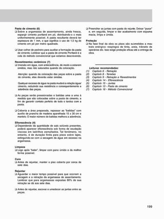 Pasta d e c i m e n t o (6)
• Sobre a argamassa de assentamento, ainda fresca,
espargir cimento portland em pó, distribuindo-o o mais
uniformemente possível. A pasta resultante deverá ter
espessura de 1 mm, o que significa o uso de 1,5 kg de
cimento em pó por metro quadrado.
• Usar colher de pedreiro para auxiliar a formação da pasta
de cimento. Lembrar que a pasta de cimento Portland é a
cola do método convencional que estamos descrevendo.
R e v e s t i m e n t o s c e r â m i c o s (7)
• Imersão em água, com antecedência, de modo a estarem
úmidos, mas não saturados quando da colocação.
Atenção: quando da colocação das peças sobre a pasta
de cimento, elas deverão estar úmidas.
Qualquer excesso de água na pasta mudará a relação água/
cimento, reduzindo sua resistência e consequentemente a
aderência das peças.
• As peças serão pressionadas e batidas uma a uma à
medida que são colocadas sobre a pasta de cimento, a
fim de garantir contato perfeito de todo o tardoz com a
pasta.
• Preencher as juntas com pasta do rejunte. Deixar "puxar"
e. em seguida, limpar e dar acabamento com espuma
macia, limpa e úmida.
P r o t e ç ã o
ü Na fase final da obra os pisos são suornetidos a mau
trato enérgico: respingos de tinta, areia, trânsito de
operários etc. Isso exige proteção eficaz até a entrega da
obra.
(V
(2)
(3)
(4)
(5)
(6)
(7)
Leituras recomendadas:
Capitulo 6 - Retração
Capitulo 8 - Tensões
Capitulo 9 - Retração e Revestimentos
Capítulo 14 - Eflorescência
Capitulo 15 - Juntas
Capítulo 13 - Pasta de cimento
Capítulo 16 • Método Convencional
• Coberta a área preparada, repassar as "batidas" com
auxilio de prancha de madeira aparelhada 15 x 30 cm e
martelo. O maior número de batidas melhora a aderência.
E f l o r e s c ê n c i a (4)
• Dependendo da quantidade de sais solúveis presentes,
poderá aparecer eflorescência sob forma de exudação
viscosa em ladrilhos esmaltados. Tal fenômeno, no
entanto, é de duração finita para pisos sobre lajes,
extinguindo-se com a secagem da água em excesso na
argamassa.
L i m p e z a
• Logo após "bater", limpar com pano úmido e da melhor
forma possível.
C u r a
• Antes de rejuntar, manter o piso coberto por cerca de
sete dias.
R e j u n t a r
• Aguardar o maior tempo possível para que ocorram a
secagem e a retração da argamassa de assentamento.
Lembrar que para argamassas expostas 80% de sua
retração se dá aos sete dias.
• Antes de rejuntar, escovar e umedecer as juntas entre as
peças.
 