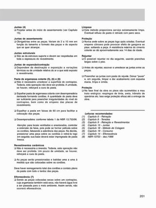 J u n t a s (4)
• Projetar antes do início do assentamento (ver Capítulo
15).
J u n t a s d e a s s e n t a m e n t o
• Obrigatórias entre as peças. Variam de 2 a 10 mm em
função do tamanho e formato das peças e do aspecto
que se quer alcançar.
J u n t a s estruturais
• São as da estrutura suporte e devem ser respeitadas em
toda a espessura do revestimento.
J u n t a s d e e x p a n s ã o / c o n t r a ç ã o
• Dependem da destinação e exposição a variações
térmicas ou de umidade relativa do ar a que está exposto
o revestimento.
Pasta d e a r g a m a s s a c o l a n t e (5), (6) e (8)
• Não é necessário umedecer a superfície do contrapiso.
Todavia, esta operação não deve ser proibida. A umidade,
se houver, reforçará a cura da pasta.
• Espalhar pasta de argamassa colante com desempenadeira
denteada formando cordões. A quantidade de pasta deve
ser suficiente para preencher irregularidades do nível do
contrapiso. bem como do empeno das placas de
revestimento.
L i m p e z a
ü Este método proporciona serviço extremamente limpo.
Eventual refluxo de pasta é retirado com pano seco.
P r o t e ç ã o
ü Nunca ande sobre as peças logo após coladas. Eventual
empeno còncavo pode provocar efeito de gangorra ao
pisar, soltando a peça. A resistência máxima do cimento
colante se dá aproximadamente aos 14 dias de idade.
R e j u n t a r
ü É possível rejuntar no dia seguinte, usando pranchas
largas sobre o piso.
• Antes de rejuntar, escovar e umedecer as juntas entre as
peças.
• Preencher as juntas com pasta do rejunte. Deixar "puxar"
e, em seguida, limpar e dar acabamento com espuma
macia, limpa e úmida.
P r o t e ç ã o
• Na fase final da obra os pisos são suornetidos a mau
trato enérgico: respingos de tinta, areia, trânsito de
operários etc. Isso exige proteção eficaz até a entrega da
obra.
• Espalhar a pasta em faixas de 60 cm para facilitar a
colocação das peças.
• Desempenadeira: conforme tabela 1 da NBR 13.753/96
Atenção: para locais ventilados e ensolarados, controlar
a extensão da faixa, pois pode se formar película sobre
os cordões, falseando a aderência das peças. Na dúvida,
pressionar uma peça sobre os cordões e retirá-la logo
em seguida; sua base deverá estar impregnada de pasta
fresca.
Leituras recomendadas:
(1) Capitulo 6 • Retração
(2) Capitulo 8 - Tensões
(3) Capítulo 9 - Retração e Revestimentos
(4) Capitulo 15 • Juntas
(5) Capitulo 18 • Método de Colagem
(6) Capítulo 19 - Consumo
(7) Capítulo 14 - Eflorescência
(8) NBR-13753 - dez./1996
R e v e s t i m e n t o s c e r â m i c o s
• Não é necessária a imersão. Todavia, esta operação não
deve ser proibida. Um pouco de umidade, se houver,
reforçará a cura da pasta.
• As peças serão pressionadas e batidas uma a uma à
medida que são colocadas sobre os cordões.
Deve haver esmagamento total dos cordões e contato pleno
da pasta com todo o tardoz das peças.
E f l o r e s c ê n c i a (7)
• Sendo as peças colocadas secas sobre um contrapiso,
cuja argamassa também está seca. não haverá água livre
a ser passada para o meio ambiente. Assim sendo, não
ocorrerá eflorescência.
 