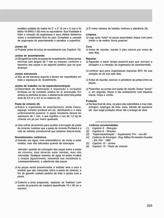 metálica soldada de malha de 2" x 2" (5 cm x 5 cm) e fio
bitola 16 BWG (1,65 mm) ou equivalente. Sua finalidade é
inibir a retração da argamassa e seus efeitos deletérios
sobre o revestimento final do piso. Completar a camada
de argamassa de assentamento e sarrafear a superfície.
J u n t a s (5)
• Projetar antes do início do revestimento (ver Capítulo 15).
J u n t a s d e a s s e n t a m e n t o
• Obrigatórias entre as peças do revestimento. Adotar juntas
mínimas com largura de 7 mm ou maiores, conforme o
tamanho das peças e do aspecto estético que se quer
alcançar.
J u n t a s estruturais
• São as da estrutura suporte e devem ser respeitadas em
toda a espessura do revestimento.
J u n t a s d e trabalho o u d e e x p a n s ã o / c o n t r a ç ã o
• Dependem da destinação e exposição a variações
térmicas ou de umidade relativa do ar acentuada. Em
ambos os sentidos do piso. o afastamento entre tais juntas
será de 3.5 m a 4.5 m no máximo (5).
Pasta d e c i m e n t o (6)
• Sobre a argamassa de assentamento, ainda fresca,
espargir cimento portland em pó. distribuindo-o o mais
uniformemente possível. A pasta resultante deverá ter
espessura de 1 mm. o que significa o uso de 1.5 kg de
cimento em pó por metro quadrado.
• Usar colher de pedreiro para auxiliar a formação da pasta
de cimento. Lembrar que a pasta de cimento Portland é a
cola do método convencional que estamos descrevendo.
R e v e s t i m e n t o s c e r â m i c o s
• Imersão em água. com antecedência, de modo a estar
úmidos, mas não saturados quando da colocação.
Atenção: quando da colocação das peças sobre a pasta
de cimento, elas deverão estar úmidas, mas não
saturadas. Qualquer excesso de água na pasta mudará
a relação água/cimento, reduzindo sua resistência e,
consequentemente, a aderência das peças.
• As peças serão pressionadas e batidas uma a uma à
medida que são colocadas sobre a pasta de cimento, a
fim de garantir contato perfeito de todo o tardoz com a
pasta.
• Coberta a área preparada, repassar as "batidas" com
auxilio de prancha de madeira aparelhada 15 x 30 cm e
martelo.
• O maior número de batidas melhora a aderência (6).
L i m p e z a
• Logo após "bater" as peças assentadas, limpar com pano
úmido e da melhor forma possível.
C u r a
• Antes de rejuntar, manter o piso coberto por cerca de
sete dias.
R e j u n t a r
ü Aguardar o maior tempo possível para que ocorram a
secagem e a retração da argamassa de assentamento.
• Lembrar que para argamassas expostas 80% de sua
retração se dá aos sete dias.
• Antes de rejuntar, escovar e umedecer as juntas entre as
peças.
• Preencher as juntas com pasta do rejunte. Deixar "puxar"
e, em seguida, limpar e dar acabamento com espuma
macia, limpa e úmida.
P r o t e ç ã o
• Na fase final da obra, os pisos são submetidos a mau trato
enérgico: respingos de tinta, areia, trânsito de operários
etc. Isso exige proteção eficaz até a entrega da obra.
Leituras recomendadas:
(1) Capítulo 6 - Retração
(2) Capitulo 8 • Tensões
(3) "Impermeabilização" - Suplemento Pni - nov./84
(4) Caderno de Encargos - Eng. Milber Fernandes Guedes
• Ed. Pini • 1982
(5) Capitulo 15 - Juntas
(6) Capitulo 13 • Pasta de cimento
 