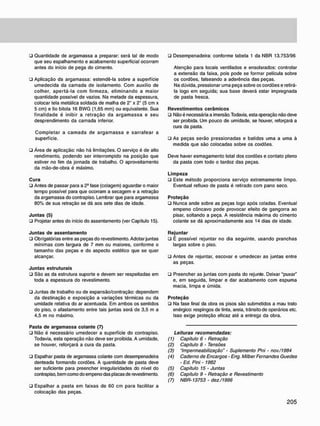 • Quantidade de argamassa a preparar: será tal de modo
que seu espalhamento e acabamento superficial ocorram
antes do início de pega do cimento.
• Aplicação da argamassa: estendê-la sobre a superfície
umedecida da camada de isolamento. Com auxilio de
colher, apertá-la com firmeza, eliminando a maior
quantidade possível de vazios. Na metade da espessura,
colocar tela metálica soldada de malha de 2" x 2" (5 cm x
5 cm) e fio bitola 16 BWG (1,65 mm) ou equivalente. Sua
finalidade é inibir a retração da argamassa e seu
desprendimento da camada inferior.
Completar a camada de argamassa e sarrafear a
superfície.
• Área de aplicação: não há limitações. O serviço é de alto
rendimento, podendo ser interrompido na posição que
estiver no fim da jornada de trabalho. O aproveitamento
da mão-de-obra é máximo.
C u r a
• Antes de passar para a 2a
fase (colagem) aguardar o maior
tempo possível para que ocorram a secagem e a retração
da argamassa do contrapiso. Lembrar que para argamassa
80% de sua retração se dá aos sete dias de idade.
J u n t a s (5)
• Projetar antes do início do assentamento (ver Capítulo 15).
J u n t a s d e a s s e n t a m e n t o
• Obrigatórias entre as peças do revestimento. Adotar juntas
mínimas com largura de 7 mm ou maiores, conforme o
tamanho das peças e do aspecto estético que se quer
alcançar.
J u n t a s estruturais
• São as da estrutura suporte e devem ser respeitadas em
toda a espessura do revestimento.
• Juntas de trabalho ou de expansão/contração: dependem
da destinação e exposição a variações térmicas ou da
umidade relativa do ar acentuada. Em ambos os sentidos
do piso, o afastamento entre tais juntas será de 3,5 m a
4,5 m no máximo.
Pasta d e a r g a m a s s a c o l a n t e (7)
• Não é necessário umedecer a superfície do contrapiso.
Todavia, esta operação não deve ser proibida. A umidade,
se houver, reforçará a cura da pasta.
• Espalhar pasta de argamassa colante com desempenadeira
denteada formando cordões. A quantidade de pasta deve
ser suficiente para preencher irregularidades do nível do
contrapiso, bem como do empeno das placas de revestimento.
• Espalhar a pasta em faixas de 60 cm para facilitar a
colocação das peças.
• Desempenadeira: conforme tabela 1 da NBR 13.753/96
Atenção para locais ventilados e ensolarados: controlar
a extensão da faixa, pois pode se formar película sobre
os cordões, falseando a aderência das peças.
Na dúvida, pressionar uma peça sobre os cordões e retirá-
la logo em seguida: sua base deverá estar impregnada
de pasta fresca.
R e v e s t i m e n t o s c e r â m i c o s
• Não é necessária a imersão. Todavia, esta cperação não deve
ser proibida. Um pouco de umidade, se houver, reforçará a
cura da pasta.
• As peças serão pressionadas e batidas uma a uma à
medida que são colocadas sobre os cordões.
Deve haver esmagamento total dos cordões e contato pleno
da pasta com todo o tardoz das peças.
L i m p e z a
• Este método proporciona serviço extremamente limpo.
Eventual refluxo de pasta é retirado com pano seco.
P r o t e ç ã o
• Nunca ande sobre as peças logo após coladas. Eventual
empeno côncavo pode provocar efeito de gangorra ao
pisar, soltando a peça. A resistência máxima do cimento
colante se dá aproximadamente aos 14 dias de idade.
R e j u n t a r
• É possível rejuntar no dia seguinte, usando pranchas
largas sobre o piso.
• Antes de rejuntar. escovar e umedecer as juntas entre
as peças.
• Preencher as juntas com pasta do rejunte. Deixar "puxar"
e, em seguida, limpar e dar acabamento com espuma
macia, limpa e úmida.
P r o t e ç ã o
• Na fase final da obra os pisos são submetidos a mau trato
enérgico: respingos de tinta, areia, trânsito de operários etc.
Isso exige proteção eficaz até a entrega da obra.
Leituras recomendadas:
(1) Capitulo 6 • Retração
(2) Capitulo 8 - Tensões
(3) "Impermeabilização" - Suplemento Pni - nov./1984
(4) Caderno de Encargos • Eng. Milber Fernandes Guedes
- Ed. Pini - 1982
(5) Capítulo 15 - Juntas
(6) Capítulo 9 • Retração e Revestimento
(7) NBR-13753 - dez./1996
 