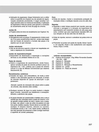 • Aplicação da argamassa: chapar fortemente com a colher
sobre a superfície do chapisco (ou da camada de regula-
rização) umedecida previamente. A seguir sarrafear com
régua apoiada sobre as mestras já executadas. A aplicação
da argamassa é feita por partes, para garantir a conclusão
do revestimento antes do início de pega do cimento.
J u n t a s (5)
• Projetar antes do início do revestimento (ver Capítulo 15).
J u n t a s d e a s s e n t a m e n t o
• Obrigatórias entre as peças. O espaçamento mínimo será
de 2 mm para revestimentos internos. Juntas mais largas
são em função do tamanho e formato das peças e do
aspecto que se quer alcançar.
J u n t a s estruturais
• São as da estrutura suporte e devem ser respeitadas em
toda a espessura do revestimento.
J u n t a s d e e x p a n s ã o / c o n t r a ç ã o
• Dependem da destinação e exposição a variações
térmicas ou de umidade relativa do ar (5).
Pasta d e c i m e n t o
• Sobre a argamassa de assentamento, ainda fresca,
aplicar camada de pasta de cimento portland comum na
espessura de 1 mm. Lembrar que a pasta de cimento
comum é a cola do Método Convencional que estamos
descrevendo (6).
R e v e s t i m e n t o s c e r â m i c o s
• Imersão em água, com antecedência, de modo a estar
úmidos e não saturados quando da colocação. O tempo
de imersão depende do "grupo de absorção" a que
pertencem.
Atenção: quando da colocação das peças sobre a pasta
de cimento, elas deverão estar úmidas.
• Qualquer excesso de água na pasta mudará a relação
água/ cimento, reduzindo sua resistência e conseqüen-
temente a aderência das peças.
• As peças deverão ser pressionadas e batidas uma a uma à
medida que são colocadas sobre a pasta de cimento, a fim
de garantir contato perfeito de todo o tardoz com a pasta.
Ao bater, não utilizar o cabo da colher de pedreiro se esta
tiver ponta metálica exposta. Haverá danos ao esmalte dos
azulejos. O empeno máximo, côncavo ou convexo,
considerado normal, é de 1 mm. Assim sendo, certificar-se
que esta operação de pressionar e bater consiga maximizar
a superfície de contato pasta/peça.
C u r a
• Antes de rejuntar, manter o revestimento protegido de
insolação direta e ventilação durante cerca de sete dias.
R e j u n t a r
• Aguardar o maior tempo possível sem rejuntar, para que
ocorram a secagem e a retração da argamassa de
assentamento sem transmitir tensões de uma peça para
outra. Lembrar que para argamassas expostas 80% de
sua retração se dá aos sete dias de idade (2).
ü Antes de rejuntar, escovar e umedecer as juntas entre as
peças.
• Preencher as juntas com pasta do rejunte. Deixar "puxar"
e, em seguida, limpar e dar acabamento com espuma
macia, limpa e úmida.
Leituras recomendadas:
(1) Caderno de Encargos - Eng. Milber Fernandes Guedes
- Ed. Pini - 1982
(2) Capitulo 6 - Retração
(3) Capitulo 8 - Tensões
(4) Capítulo 9 - Retração e Revestimentos
(5) Capítulo 15 - Juntas
(6) Capitulo 13 - Pasta de cimento
 