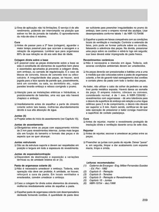 • Área de aplicação: não há limitações. O serviço é de alto
rendimento, podendo ser interrompido na posição que
estiver no fim da jornada de trabalho. O aproveitamento
da mão-de-obra é máximo.
C u r a
• Antes de passar para a 2* fase (colagem), aguardar o
maior tempo possível para que ocorram a secagem e a
retração da argamassa. Lembrar que para argamassa
80% de sua retração se dá aos sete dias de idade.
C o l a g e m direta s o b r e a b a s e
• É possível colar as peças diretamente sobre a base se
esta é constituída de elementos de superfície bem plana
e assentados aprumados já prevendo a colagem direta,
sem emboço, ou camada de regularização. É o caso de
blocos de concreto, blocos de concreto leve ou sílico-
calcário. A irregularidade das peças, se houver, será
jogada para a face oposta da parede que, possivelmente,
será um corredor, ou sala. ou dormitório etc., cujas
paredes levarão emboço e reboco corrigindo o prumo.
• Atenção para as instalações elétricas e hidráulicas, e
posicionamento de batentes, uma vez que não haverá
chapisco e emboço.
• Imediatamente antes de espalhar a parte de cimento
colante sobre tais bases, molhá-las abundantemente
devido à sua alta absorção de água.
J u n t a s (5)
• Projetar antes do início do assentamento (ver Capítulo 15).
J u n t a s d e a s s e n t a m e n t o
• Obrigatórias entre as peças com espaçamento mínimo
de 2 mm para revestimentos internos. Juntas mais largas
são em função do tamanho e formato das peças e do
aspecto que se quer alcançar.
J u n t a s estruturais
• São as da estrutura suporte e devem ser respeitadas em
posição e largura em toda a espessura do revestimento.
J u n t a s d e e x p a n s ã o / c o n t r a ç ã o
• Dependem da destinação e exposição a variações
térmicas ou de umidade relativa do ar (5).
Pasta d e a r g a m a s s a c o l a n t e (6)
• Não é necessário umedecer o emboço. Todavia, esta
operação não deve ser proibida. A umidade, se houver,
reforçará a cura da pasta. Em locais ventilados e
ensolarados, convém umedecer o emboço.
• Caso a colagem for direta sobre elementos da alvenaria,
molhá-los imediatamente antes de espalhar a pasta.
• Espalhar pasta de argamassa colante com desempenadeira
denteada formando cordões. A quantidade de pasta deve
ser suficiente para preencher irregularidades no prumo do
emboço. bem como o empeno normal dos azulejos. Usar
desempenadeira conforme tabela 1 da NBR 13.754/96
• Espalhar a pasta em faixas compatíveis com as condições
locais de ventilação e insolação. Controlar a extensão da
faixa, pois pode se formar película sobre os cordões,
falseando a aderência das peças. Na dúvida, pressionar
uma peça sobre os cordões e retirá-la logo em seguida;
sua base deverá estar impregnada de pasta fresca.
R e v e s t i m e n t o s c e r â m i c o s
• Não é necessária a imersão em água. Todavia, sob
severas condições ambientais devem ser umedecidos.
• As peças deverão ser pressionadas e batidas uma a uma
à medida que são colocadas sobre a pasta de argamassa
colante, a fim de garantir total esmagamento dos cordões
e contato pleno da pasta com todo o tardoz das peças.
Ao bater, não utilizar o cabo da colher de pedreiro se esta
tiver ponta metálica exposta. Haverá danos ao esmalte
da peça. O empeno máximo, côncavo ou convexo,
considerado normal, é de 1 mm. A NBR-7200/82 -
revestimentos com argamassas - dá uma tolerância para
o desvio da superfície do emboço em relação a uma régua
retilínea: para 2 m de comprimento, o desvio não deverá
ser superior a 3 mm. Assim sendo, certificar-se de que
esta operação de pressionar e bater ccnsiga maximizar
a superfície de contato pasta/peça.
C u r a
ü Antes de rejuntar, manter o revestimento protegido de
insolação direta e ventilação durante cerca de sete dias.
R e j u n t a r
• Antes de rejuntar, escovar e umedecer as juntas entre as
peças.
• Preencher as juntas com pasta do rejunte. Deixar "puxar"
e. em seguida, limpar e dar acabamento com espuma
macia, limpa e úmida.
Leituras recomendadas:
(1) Caderno de Encargos - Eng. Milber Fernandes Guedes
• Ed. Pini - 1982
(2) Capitulo 6 - Retração
(3) Capítulo 8 - Tensões
(4) Capítulo 9 - Retração e Revestimentos
(5) Capitulo 15 - Juntas
(6) NBR-13754 - dez./1996
 