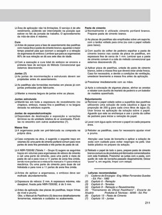 • Área de aplicação: não há limitações. O serviço é de alto
rendimento, podendo ser interrompido na posição que
estiver no fim da jornada de trabalho. O aproveitamento
da mão-de-obra é máximo.
Cura
• Antes de passar para a fase de assentamento das pastilhas
com massa fina e pasta de cimento branco, aguardar o maior
tempo possível paia que ocorram a secagem e a retração
da argamassa do emboco. Lembrar que para as argamassas
80% de sua retração se dá aos sete dias de idade.
• Com a execução e cura total do emboco se encerra a
primeira fase de serviços do Método Convencional que
estamos descrevendo.
Juntas (7)
• As juntas de movimentação e estruturais devem ser
projetadas antes do assentamento.
• As pastilhas são fornecidas montadas em placas já com
juntas prefixadas pelo fabricante.
• Manter a mesma largura de juntas entre as placas.
Juntas estruturais
• Mantê-las em toda a espessura do revestimento (no
chapisco. emboço. massa fina e pastilhas) e na largura
deixada na estrutura suporte.
Juntas de expansão/contração
• Dependem da destinação e exposição a variações
térmicas ou de umidade relativa do ar acentuada. Prevê-
las no encontro com outros acabamentos (7).
Massa fina
• A argamassa pode ser pré-fabricada ou composta na
própria obra.
• Caso composta na obra. é sugerido o seguinte traço em
volumes (5): uma parte de cimento portland comum para nove
partes de areia fina peneirada e três partes de pasta de cal.
• A NBR-7200/82 (Tabela 1 - Grupo II) sugere os seguintes
traços em volumes para argamassas de reboco de cimento
e cal: uma parte de cimento, para uma parte e meia de
pasta de cal e para nove a 11 partes de areia fina úmida,
sendo nove partes se a mistura for manual e 11 para mistura
mecânica. Ou uma parte de cimento para duas de cal
hidratada e para nove a 11 partes de areia fina úmida.
• Antes de aplicar a argamassa. o emboco deve ser
molhado abundantemente.
• Espessura do reboco: 2 mm. A espessura máxima, não
desejável, fixada pela NBR-7200/82. é de 5 mm.
• Antes da aplicação das placas de pastilhas, traçar linhas
de nível e prumo.
Obs.: o Manual do Pastilheiro (5) descreve detalhadamente
ferramentas, materiais e cuidados no acabamento.
Pasta de cimento
• Normalmente é utilizado cimento portland branco.
Preparar pasta de cimento branco.
• As placas de pastilhas são empilhadas sobre um suporte,
com o tardoz voltado para cima (ou com o papel voltado
para baixo).
ü Com auxílio de colher de pedreiro espalhar a pasta de
cimento branco nas costas da placa de pastilhas, em
espessura fina de cerca de 1 mm. Lembrar que a pasta
de cimento comum é a cola do método convencional que
estamos descrevendo (6).
• Aplicar placa de pastilhas, untada de pasta de cimento
branco, sobre a massa fina que deverá estar ainda fresca.
Caso for necessário, e devido a condições de ventilação,
umedecer levemente a massa fina antes da aplicação.
• Pressionar imediatamente com as mãos.
• Após a colocação de algumas placas, alinhar as arestas
e rebater com auxílio de martelo de pedreiro e um batedor
de madeira aparelhado.
Rejuntamento
• Remover o papel colado sobre a superfície das pastilhas
utilizando uma solução de soda cáustica e água na
proporção de 250 g para cada cinco litros de água (5).
Usar broxa na aplicação da solução sobre o papel.
Aguarde que este se encharque e use a ponta da colher
de pedreiro para iniciar a remoção do papel.
• Lavar com água após remover o papel ce cada pequena
área.
• Rebater as pastilhas, caso for necessário ajustar nível
e prumo.
Atenção: usar luvas de borracha e aplicar a solução de
soda com cuidado para evitar respingos na pele. Use
balde plástico no preparo da solução.
• Retirado o papel de todo o pano. prepare pasta de cimento
branco comum ou de produtos pré-fabricadcs comercializados
com esta finalidade. Preencher as juntas com a pasta, com
auxilio de rodo de borracha passado diagonalmente. Deixar
"puxar" e. em seguida, limpar com estopa.
Leituras recomendadas:
(1) Caderno de Encargos - Eng. Milber Fernandes Guedes
• Ed. Pini - 1982
(2) Capítulo 6 - Retração
(3) Capítulo 8 • Tensões
(4) Capítulo 9 • Retração e Revestimentos
(5) "Treinamento do Oficial Pastilheiro" - Encarte do
Anuàrio Produtos & Técnicas - 82/83 - Ed. Pini
(6) Capítulo 13 - Pasta de Cimento
(7) Capitulo 15 • Juntas
 