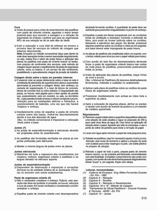 Cura
• Antes de passar para a fase de assentamento das pastilhas
com pasta de cimento colante, aguardar o maior tempo
possível para que ocorram a secagem e a retração da
argamassa do emboço. Lembrar que para as argamassas
80% de sua retração se dá os sete dias de idade.
• Com a execução e cura total do emboço se encerra a
primeira fase de serviços do método de colagem que
estamos descrevendo.
Nota: Enquanto no método convencional daqui para diante há
mais duas operações lentas a serem executadas seguidamente,
ou seja, massa fina e sobre ela ainda fresca a aplicação das
placas de pastilhas com pasta de cimento branco no tardoz,
com prejuízo do rendimento dos serviços, este método de
colagem requer apenas o espalhamento da pasta de argamassa
colante, cinza ou branca. E um serviço de alto rendimento,
possibilitando o aproveitamento integral da jornada de trabalho.
Cojagem direta sobre a base em paredes internas
• É possível colar as peças diretamente sobre a base se esta é
constituída de elementos de superfície bem plana e assentados
aprumados já prevendo a colagem direta, sem emboço, ou
camada de regularização. E o caso de blocos de concreto,
blocos de concreto leve ou sílico-calcário. A irregularidade das
peças, se houver, será jogada para a face oposta da parede
que, possivelmente, será um corredor, ou sala, ou dormitório
etc., cujas paredes levarão emboço e reboco corrigindo o prumo.
Atenção para as instalações elétrica e hidráulica, e
posicionamento de batentes, uma vez que não haverá
chapisco e emboço.
• Imediatamente antes de espalhar a pasta de cimento
colante sobre tais bases, molhá-las abundantemente
devido à sua alta absorção de água.
Obs.: no método convencional é impossível a colocação
direta sobre a base.
Juntas (7)
• As juntas de expansão/contração e estruturais deverão
ser projetadas antes do assentamento.
• As pastilhas são fornecidas montadas em placas já com
juntas prefixadas pelo fabricante.
• Manter a mesma largura de juntas entre as placas.
Juntas estruturais
• Mantê-las em toda a espessura dos revestimentos (no
chapisco. emboço. argamassa colante e pastilhas) e na
largura deixada na estrutura suporte.
Juntas de expansão/contração
• Dependem da destinação e exposição a variações
térmicas ou da umidade relativa do ar acentuada. Prevê-
las no encontro com outros acabamentos.
Pasta de argamassa colante (5)
• Não é necessário umedecer o emboço. Todavia, esta ope-
ração não deve ser proibida. A umidade, se houver, reforçará
a cura da pasta. Em locais ventilados e ensolarados convém
umedecer o emboço.
• Espalhar pasta de cimento colante com desempenadeira
denteada formando cordões. A quantidade de pasta deve ser
suficiente para preencher irregularidades no prumo do emboço.
• Espalhar a pasta em faixas compatíveis com as condições
locais de ventilação e insolação. Controlar a extensão da
faixa, pois pode se formar película sobre os cordões,
falseando a aderência das peças. Na dúvida, pressione
algumas pastilhas sobre os cordões e retire-as em seguida;
sua base deverá estar impregnada de pasta fresca.
• As placas de pastilhas são empilhadas sobre um suporte, com
o tardoz voltado para cima (ou com o papel voltado para baixo).
u Com auxílio do lado liso da desempenadeira denteada
forçar a pasta de argamassa colante branca nas costas
de cada placa de pastilhas, preenchendo praticamente
todas as juntas.
• Antes da aplicação das placas de pastilhas, traçar linhas
de nível e prumo.
Obs.: o Manual do Pastilheiro (6) descreve detalhadamente
ferramentas, materiais e cuidados no acabamento.
• Aplicar cada placa de pastilhas sobre os cordões de pasta
fresca de argamassa colante.
• Pressionar imediatamente com ambas as mãos toda a
superfície da placa.
• Após a colocação de algumas placas, alinhar as arestas
e rebater com auxílio de martelo de pedreiro e um batedor
de madeira aparelhado.
Rejuntamento
• Remover o papel colado sobre a superfície daspastilhas utilizando
uma solução de soda cáustica e água na proporção de 250 g
para cada cinco litros de água (6). Usar broxa na aplicação da
solução sobre o papel. Aguarde que este se encharque, e use a
ponta da colher de pedreiro para iniciar a rerioção do papel.
• Lavar com água após remover o papel de cada pequena área.
• Rebater as pastilhas, caso for necessário ajustar nível e prumo.
Atenção: usar luvas de borracha e aplicar a solução de soda
com cuidado para evitar respingos na pele. Use balde plástico
no preparo da solução.
• Retirado o papel de todo o pano. prepare pasta de cimento
branco comum, ou de produtos pré-fabricados comercializados
com esta finalidade. Completar o preenchimento das juntas com
a pasta, com auxilio de rodo de borracha passado diagonalmente.
Deixar "puxar" e. em seguida, limpar com estopa.
Leituras recomendadas:
(1) Caderno de Encargos - Eng. Milber Fernandes Guedes
- Ed. Pini - 1982
(2) Capitulo 6 - Retração
(3) Capítulo 8 - Tensões
(4) Capítulo 9 - Retração e Revestimentos
(5) Capítulos 18 e 19 - Método de Colagem
(6) "Treinamento do Oficial Pastilheiro" - "Encarte Produtos
& Técnicas - 82/83 - Ed. Pini
(7) Capítulo 15 - Juntas
 