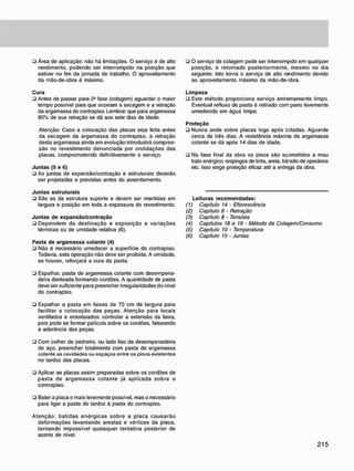 • Área de aplicação: não há limitações. O serviço é de alto
rendimento, podendo ser interrompido na posição que
estiver no fim da jornada de trabalho. O aproveitamento
da mão-de-obra é máximo.
C u r a
• Antes de passar para 2J
fase (colagem) aguardar o maior
tempo possível para que ocorram a secagem e a retração
da argamassa do contrapiso. Lembrar que para argamassa
80% de sua retração se dá aos sete dias de idade.
Atenção: Caso a colocação das placas seja feita antes
da secagem da argamassa do contrapiso, a retração
desta argamassa ainda em evolução introduzirá compres-
são no revestimento denunciada por ondulações das
placas, comprometendo definitivamente o serviço.
J u n t a s (5 e 6)
• As juntas de expansão/contração e estruturais deverão
ser projetadas e previstas antes do assentamento.
J u n t a s estruturais
• São as da estrutura suporte e devem ser mantidas em
largura e posição em toda a espessura do revestimento.
J u n t a s d e e x p a n s ã o / c o n t r a ç ã o
• Dependem da destinação e exposição a variações
térmicas ou de umidade relativa (6).
Pasta d e a r g a m a s s a c o l a n t e (4)
• Não é necessário umedecer a superfície do contrapiso.
Todavia, esta operação não deve ser proibida. A umidade,
se houver, reforçará a cura da pasta.
• Espalhar, pasta de argamassa colante com desempena-
deira denteada formando cordões. A quantidade de pasta
deve ser suficiente para preencher irregularidades do nível
do contrapiso.
• Espalhar a pasta em faixas de 70 cm de largura para
facilitar a colocação das peças. Atenção para locais
ventilados e ensolarados: controlar a extensão da faixa,
pois pode se formar película sobre os cordões, falseando
a aderência das peças.
• Com colher de pedreiro, ou lado liso da desempenadeira
de aço, preencher totalmente com pasta de argamassa
colante as cavidades ou espaços entre os pinos existentes
no tardoz das placas.
• Aplicar as placas assim preparadas sobre os cordões de
pasta de argamassa colante já aplicada sobre o
contrapiso.
• Bater a placa o mais levemente possível, mas o necessário
para ligar a pasta do tardoz à pasta do contrapiso.
Atenção: batidas enérgicas sobre a placa causarão
deformações levantando arestas e vértices da placa,
tornando impossível quaisquer tentativa posterior de
acerto de nível.
u O serviço de colagem pode ser interrompido em qualquer
posição, e retomado posteriormente, mesmo no dia
seguinte. Isto torna o serviço de alto rendimento devido
ao aproveitamento máximo da mão-de-obra.
L i m p e z a
ü Este método proporciona serviço extremamente limpo.
Eventual refluxo de pasta é retirado com pano levemente
umedecido em água limpa.
P r o t e ç ã o
• Nunca ande sobre placas logo após coladas. Aguarde
cerca de três dias. A resistência máxima da argamassa
colante se dá após 14 dias de idade.
• Na fase final da obra os pisos são suornetidos a mau
trato enérgico: respingos de tinta, areia, trânsito de operários
etc. Isso exige proteção eficaz até a entrega da obra.
Leituras r e c o m e n d a d a s :
(1) Capítulo 14 - Eflorescência
(2) Capítulo 6 - Retração
(3) Capítulo 8 • Tensões
(4) Capítulos 18 e 19 • Método de Colagem/Consumo
(5) Capítulo 10 - Temperatura
(6) Capítulo 15 - Juntas
 