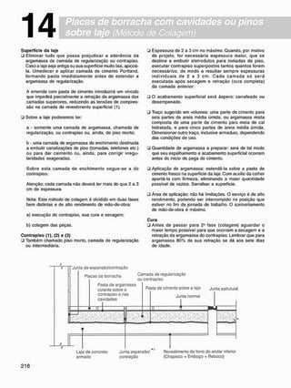 Placas de borracha com cavidades ou pinos
sobre laje (Método de Colagem)
14
S u p e r f í c i e d a laje
• Eliminar tudo que possa prejudicar a aderência da
argamassa da camada de regularização ou contrapiso.
Caso a laje seja antiga ou sua superfície muito lisa. apicoá-
la. Umedecer e aplicar camada de cimento Portland.
formando pasta imediatamente antes de estender a
argamassa de regularização.
A emenda com pasta de cimento introduzirá um vinculo
que impedirá parcialmente a retração da argamassa das
camadas superiores, reduzindo as tensões de compres-
são na camada de revestimento superficial (1).
• Sobre a laje poderemos ter:
a - somente uma camada de argamassa, chamada de
regularização, ou contrapiso ou. ainda, de piso morto:
b - uma camada de argamassa de enchimento destinada
a embutir canalizações de piso (tomadas, telefones etc.)
ou para dar caimento ou. ainda, para corrigir irregu-
laridades exageradas.
Sobre esta camada de enchimento segue-se a do
contrapiso.
Atenção: cada camada não deverá ter mais do que 2 a 3
cm de espessura.
Nota: Este método de colagem é dividido em duas fases
bem distintas e de alto rendimento de mão-de-obra:
a) execução do contrapiso. sua cura e secagem;
b) colagem das peças.
C o n t r a p i s o (1), (2) e (3)
• Também chamado piso morto, camada de regularização
ou intermediária.
ü Espessura de 2 a 3 cm no máximo. Quando, por motivo
de projeto, for necessária espessura maior, que se
destine a embutir eletrodutos para tomadas de piso,
executar contrapiso superpostos tantos quantos forem
necessários, de modo a resultar sempre espessuras
i n d i v i d u a i s de 2 a 3 cm. C a d a c a m a d a só s e r á
executada após secagem e retração (cura completa)
da camada anterior.
• O acabamento superficial será áspero: sarrafeado ou
desempenado.
• Traço sugerido em volumes: uma parte de cimento para
seis partes de areia média úmida, ou argamassa mista
composta de uma parte de cimento para meia de cal
hidratada, e para cinco partes de areia média úmida.
Dimensionar outro traço, inclusive armadura, dependendo
das condições de uso.
• Quantidade de argamassa a preparar: será de tal modo
que seu espalhamento e acabamento superficial ocorram
antes do inicio de pega do cimento.
• Aplicação de argamassa: estendê-la sobre a pasta de
cimento fresco na superfície da laje. Com auxílio da colher
apertá-la com firmeza, eliminando a maior quantidade
possível de vazios. Sarrafear a superfície.
• Área de aplicação: não há limitações. O serviço é de alto
rendimento, podendo ser interrompido na posição que
estiver no fim da jornada de trabalho. O aDroveitamento
de mão-de-obra é máximo.
C u r a
• Antes de passar para 2a
fase (colagem) aguardar o
maior tempo possível para que ocorram a secagem e a
retração da argamassa do contrapiso. Lembrar que para
argamassa 80% de sua retração se dá aos sete dias
de idade.
"Junta de expansão/contração
Placas do borracha
Camada de regularização
ou contrapiso
Pasta de argamassa
colante sobre o
contrapiso e nas
cavidades
I
Pasta de cimento sobre a laje
Junta normal
Junta estruturaJ
Laje de concreto Junta expansão/ * Revestimento do forro do andar inferior
armado contração (Chapisco + Emboço + Reboco)
 