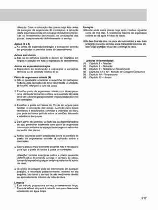 Atenção: Caso a colocação das placas seja feita antes
da secagem da argamassa do contrapiso, a retração
desta argamassa ainda em evolução introduzirá compres-
são no revestimento denunciada por ondulações das
placas, comprometendo definitivamente o serviço.
J u n t a s (5 e 6)
• As juntas de expansão/contração e estruturais deverão
ser projetadas e previstas antes do assentamento.
J u n t a s estruturais
• São as da estrutura suporte e devem ser mantidas em
largura e posição em toda a espessura do revestimento.
J u n t a s d e e x p a n s ã o / c o n t r a ç ã o
• Dependem da destinação e exposição a variações
térmicas ou de umidade relativa do ar.
Pasta d e a r g a m a s s a c o l a n t e (4)
• Não é necessário umedecer a superfície do contrapiso.
Todavia, esta operação não deve ser proibida. A umidade,
se houver, reforçará a cura da pasta.
• Espalhar pasta de argamassa colante com desempena-
deira denteada formando cordões. A quantidade de pasta
deve ser suficiente para preencher irregularidades do nível
do contrapiso.
• Espalhar a pasta em faixas de 70 cm de largura para
facilitar a colocação das peças. Atenção para locais
ventilados e ensolarados: controlar a extensão da faixa,
pois pode se formar película sobre os cordões, falseando
a aderência das peças.
• Com colher de pedreiro, ou lado liso da desempenadeira
de aço. preencher totalmente com pasta de argamassa
colante as cavidades ou espaços entre os pinos existentes
no tardoz das placas.
• Aplicar as placas assim preparadas sobre os cordões de
pasta de argamassa colante já aplicada sobre o
contrapiso.
• Bater a placa o mais levemente possível, mas o necessário
para ligar a pasta do tardoz à pasta do contrapiso.
Atenção: batidas enérgicas sobre a placa causarão
deformações levantando arestas e vértices da placa,
tornando impossível qualquer tentativa posterior de acerto
de nível.
P r o t e ç ã o
• Nunca ande sobre placas logo após coladas. Aguarde
cerca de três dias. A resistência máxima da argamassa
colante se dá após 14 dias de idade.
• Na fase final da obra, os pisos são submetidos a mau trato
enérgico: respingos de tinta, areia, trânsito de operários etc.
Isso exige proteção eficaz até a entrega da obra.
Leituras r e c o m e n d a d a s :
(1) Capítulo 8 - Tensões
(2) Capitulo 6 - Retração
(3) Capítulo 9 - Retração e Revestimento
(4) Capítulos 18 e 19 - Método de Colagem/Consumos
(5) Capítulo 10 - Temperatura
(6) Capitulo 15 - Juntas
• O serviço de colagem pode ser interrompido em qualquer
posição, e retomado posteriormente, mesmo no dia
seguinte. Isto torna o serviço de alto rendimento devido
ao aproveitamento máximo da mão-de-obra.
L i m p e z a
• Este método proporciona serviço extremamente limpo.
Eventual refluxo de pasta é retirado com pano levemente
umedecido em água limpa.
 