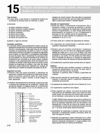 Peças cerâmicas prensadas sobre alvenaria
externa (Método de Colagem)
15
T i p o d e b a s e
• A base sobre a qual haverá o revestimento poderá ser
constituída de diversos tipos de materiais, a saber:
a) alvenaria:
- de tijolos cerâmicos maciços
- de tijolos cerâmicos furados (baiano)
- de tijolos cerâmicos laminados
- de blocos cerâmicos
- de blocos de concreto
- de blocos sílico-calcário
- de blocos de concreto leve
b) pilares e vigas de concreto
C o n d i ç ã o p r e l i m i n a r
• A alvenaria deverá estar perfeitamente estável quando da
aplicação do revestimento. Por exemplo, para alvenaria de tijolos
comuns o encunhamento é feito após cerca de oito dias da
conclusão do assentamento dos tijolos (1). Esse é um prazo
mínimo para ocorrerem a secagem e a retração da argamassa
entre os tijolos, em cada fiada, e a conseqüente acomodação
do pano de parede. Caso o revestimento for executado antes
da acomodação da alvenaria transmitir-se-ão tensões ao
revestimento que, somadas as de outras origens, poderão
ocasionar o seu desprendimento. Entre tais tensões há a
considerar as devidas à deformação lenta do concreto e as da
retração da argamassa do emboço, caso este não esteja
totalmente curado (deformado totalmente por retração da
argamassa) por ocasião da colocação das peças (2) (3) (4).
S u p e r f í c i e d a b a s e
• Eliminar tudo que possa prejudicar a aderência da
argamassa. notadamente resíduos de madeira das fôrmas
presos ao concreto, partículas soltas etc. Caso houver
faces de pilares e vigas a revestir, e sendo antigas ou
lisas, apicoá-las.
• Umedecer abundantemente as alvenarias, qualquer que seja
a natureza dos materiais que as constituem, e aplicar uma
camada de chapisco. O chapisco poderá ser o convencional
de cimento e areia grossa 1:3 ou 1:4. em volumes, ou um
Baso
Chapisco
Pasta do
a r g a m a s s a colantn
Emboço espessura
máxima 2 cm. se maior
oxocutar em camadas
de 2 cm cada
Peças cerâmicas
Junta entro as peças
largura mfn. 6a7mm
Juntas do expansão/
contração largura
6 a 7 mm
profundidade?
ató o chapfcr
chapisco de cimento colante. Para este último é necessário
aguardar cerca de sete dias. para que esteja suficientemente
rígido e próprio para receber a camada seguinte.
C a m a d a d e r e g u l a r i z a ç ã o
• Antes de iniciar o revestimento propriamente dito é
necessário verificar a prumada da superfície a revestir.
Sempre que a espessura de argamassa necessária para
eliminar irregularidades, ou para atingir determinado
posicionamento, for superior a 2 cm, é indispensável a
execução de uma camada prévia de regularização.
A espessura de cada camada de argamassa não deve
ultrapassar 2 cm (2, 3 e 4).
• O traço pode ser o mesmo da argamassa do emboço.
• A a r g a m a s s a de r e g u l a r i z a ç ã o é aplicada sobre a
superfície chapiscada umedecida.
• S e m p r e que por motivos construtivos a e s p e s s u r a
ultrapassar 25 a 35 mm deve ser utilizada tela metálica
soldada de malha de 5 x 5 cm e fio 16 BWG (1,65 mm)
chumbada na estrutura suporte em quatro pontos por metro
quadrado e, nos cantos, em três pontos por metro linear,
com a finalidade de absorver a retração da argamassa,
tensões e peso próprio da espessa camada de argamassa.
• O acabamento superficial desta camada de»/e ser áspero.
E m b o ç o
• Só será aplicado após completa secagem e retração da
camada de regularização, se houver. Ou seja, após o
mínimo de oito dias de sua conclusão.
Umedecer a superfície antes e chapar a argamassa do
emboço.
• Não havendo camada de regularização, a argamassa do
e m b o ç o é a p l i c a d a s o b r e a superfície c h a p i s c a d a
umedecida previamente.
• A espessura do emboço será de 2 cm no máximo (2, 3 e 4).
• O acabamento superficial será áspero.
• Traço sugerido em volume: uma parte de cimento para
meia parte de cal hidratada e para cinco partes de areia
média úmida. Ou uma parte de cimento para uma parte
de cal hidratada e sete partes de areia média úmida.
A NBR-7200/82 indica diversos traços para o emboço em
paredes internas e para locais de grau de umidade normal
do ar. Os emboços sugeridos com uso de cimento e cal
hidratada têm o traço de um volume de cimento, dois de
cal hidratada e nove de areia úmida (para mstura manual)
ou 11 de areia úmida (para mistura mecânica).
ü Quantidade de argamassa a preparar: será tal que sua
aplicação e acabamento estarão concluídos antes do
início de pega do cimento.
• Aplicação da argamassa: chapar fortemente com a colher
sobre a superfície do chapisco (ou da camada cte regularização
anterior) umedecida previamente. A seguir sarrafear com
régua apoiada sobre as mestras já executadas.
 