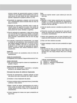 cimento colante de granulometria grossa {o próprio
"chapisco" de que falamos anteriormente) para uma ou
duas partes de areia média da obra, especialmente
quando a espessura for pequena (inferior a 2 cm).
• Quantidade de argamassa a preparar: será tal de modo
que o assentamento estará concluído antes do inicio de
pega do cimento.
• Aplicação da argamassa: estendê-la sobre a pasta de
cimento fresca na superfície do lastro. Com auxílio da
colher apertá-la com firmeza, eliminando a maior quanti-
dade possível de vazios. Sarrafear a superfície.
• Área de aplicação da argamassa: o ideal será em faixas
com cerca de 60 cm de largura para facilitar a colocação
das peças do piso. O comprimento será tal de modo a
estar concluído o assentamento antes do início de paga
do cimento.
• Ao estender a argamassa de assentamento, e ao chegar
à metade de sua espessura, será conveniente colocar
tela metálica soldada de malha de 2" x 2" (5 cm x 5 cm) e
fio de bitola 16 BWG (1.65 mm) ou equivalente. Sua
finalidade é inibir a retração da argamassa de assenta-
mento, eliminando seus efeitos deletérios sobre o
revestimento.
Juntas (3)
• As juntas devem ser projetadas antes do início do
assentamento.
Cura
• Antes de rejuntar manter o piso coberto por cerca de
sete dias.
Rejuntar
• Aguardar o maior tempo possível pare que ocorram a
secagem e a retração da argamassa d9 assentamento.
Lembrar que para argamassas expostas 80% de sua
retração se dá aos sete dias.
• Antes de rejuntar, escovar e umedecer as juntas entre as
peças.
• Preencher as juntas com argamassa d9 uma parte em
volume de cimento para três partes de areia fina úmida,
ou produtos industrializados.
• Aplicar esta argamassa entre as juntas, forçando-a com
a quina da colher de pedreiro, de modo a não deixar falhas.
• Frisar com ferro redondo recurvado.
• Limpar respingos e massa com pano umedecido em água
limpa.
Proteção
• Na fase final da obra, os pisos são submetidos a mau
trato enérgico, respingos de tinta, areia, trânsito de
operários etc. Isso exige proteção eficaz até a entrega
cia obra.
Juntas de assentamento
• Obrigatórias entre as placas. A largura mínima será de 7 mm.
Juntas estruturais
• São as da estrutura suporte e devem ser respeitadas em
posição e largura.
Juntas de expansão/contração
• Dependem da destinação e exposição a variações
térmicas ou de umidade relativa do ar.
Leituras recomendadas:
(1) Capítulo 14 - Eflorescência
(2) Capítulo 9 - Retração e Revestimento
(3) Capítulo 15 • Juntas
Colocação das placas de ardósia já chapiscadas
• Quando do assentamento o chapisco aplicado na base
das placas deve estar endurecido, bem rígido e áspero.
• Umedecer a base chapiscada das placas.
• Colocar as placas sobre a argamassa fresca, já estendida,
conforme o título anterior.
• Bater e nivelar as peças, posicionando-as de modo a
deixar juntas nos quatro lados. Certificar-se de que há
contato perfeito de toda a base com a argamassa de
assentamento.
• Limpar respingos de massa com pano umedecido em
água limpa.
 