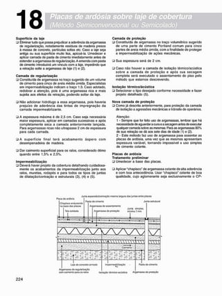 Placas de ardósia sobre laje de cobertura
(Método Semiconvencional ou Semicolado)
18
S u p e r f í c i e d a laje
• Eliminar tudo que possa prejudicar a aderência da argamassa
de regularização, notadamente resíduos de madeira presos
à massa de concreto, partículas soltas etc. Caso a laje seja
antiga ou sua superfície muito lisa, apicoá-la. Umedecer e
aplicar camada de pasta de cimento imediatamente antes de
estender a argamassa de regularização. A emenda com pasta
de cimento introduzirá um vínculo com a laje, impedindo que
a retração solte a argamassa de laje (1) e (2).
C a m a d a d e r e g u l a r i z a ç ã o
• Constituída de argamassa no traço sugerido de um volume
de cimento para cinco de areia média úmida. Especialistas
em impermeabilização indicam o traço 1:3. Caso adotado,
redobrar a atenção, pois é uma argamassa rica e mais
sujeita aos efeitos da retração, podendo soltar da laje.
• Não adicionar hidrófugo a essa argamassa, pois haveria
prejuízo de aderência das tintas de impregnação da
camada impermeabilizante.
• A espessura máxima é de 2,5 cm. Caso seja necessária
maior espessura, aplicar em camadas sucessivas e após
completamente seca a camada anteriormente lançada.
Para argamassas ricas não ultrapasse 2 cm de espessura
para cada camada.
• A superfície final terá a c a b a m e n t o áspero com
desempenadeira de madeira.
• Dar caimento superficial para os ralos, considerado ótimo
quando entre 1,5% e 2,5%.
I m p e r m e a b i l i z a ç ã o
• Deverá haver projeto da cobertura detalhando cuidadosa-
mente os acabamentos da impermeabilização junto aos
ralos, muretas, rodapés e para todos os tipos de juntas
de dilatação/contração e estruturais (3), (4) e (5).
C a m a d a d e p r o t e ç ã o
• Constituída de argamassa no traço volumétrico sugerido
de uma parte de cimento Portland comum para cinco
partes de areia média úmida, com a finalidade de proteger
a impermeabilização de ações mecânicas.
• Sua espessura será de 2 cm.
• Caso não houver a camada de isolação térmico/acústica
sobre a camada de proteção e após sua secagem
completa será executado o assentamento do piso pelo
método que estamos descrevendo.
I s o l a ç ã o t é r m i c o / á c ú s t i c a
• Selecionar o tipo desejado conforme necessidade e fazer
projeto detalhado (5).
N o v a c a m a d a d e p r o t e ç ã o
• Como já descrita anteriormente, para proteção da camada
de isolação a agressões mecânicas e trânsito de operários.
Atenção:
1 - Sempre que for feito uso de argamassas. lembrar que há
necessidade de aguardar a cura e a secagem antes de executar
qualquer camada sobre as mesmas. Para as argamassas 80%
de sua retração se dá aos sete dias de idade (1) e (2).
2 - Este método faz uso de argamassa para assentar as
placas de ardósia, uma vez que as mesmas apresentam
espessura variável, tornando impossível o uso simples
de cimento colante.
P l a c a s d e a r d ó s i a
T r a t a m e n t o p r e l i m i n a r
• Umedecer a base das placas.
• Aplicar "chapisco" de argamassa colante de alta aderência
e com boa antecedência. Usar "chapisco" colante de boa
qualidade, cujo aglomerante seja exclusivamente o CP-
Ptaca do ardósia
Chapisco oodurocido
na base das placas
Tola soldada
Junta expansio/contraçâo mosma largura das juntas ontro placas
Pasta do cimento Junta ostrutural
Argamassa de assentamento
Ar jamassa do protoçüo
Junta simplos.
mínima7 mm
lajo do concreto armado
Argarrassa do regularização
com caimento para os ratos
W f U W U W W
>..c
>-0
í Caimeno
Impermeab tizaçâo
s s
Pasta do cimento
Isolação térmlco-acústica Argarrassa do proteção
 