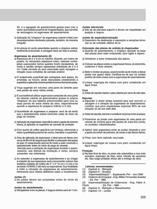 32. e o agregado de granulometria grossa para criar a
maior quantidade possível de irregularidades, que servirão
de ancoragens na argamassa de assentamento.
• Aplicação do "chapisco" de argamassa colante é feita com
desempenadeira denteada passada, também, de maneira
irregular.
• As placas só serão assentadas quando o chapisco estiver
totalmente endurecido. A secagem deve ser feita à sombra.
A r g a m a s s a d e a s s e n t a m e n t o (6)
• Espessura de 2 a 3 cm no máximo. Quando, por motivo de
projeto, for necessária espessura maior, executar contra-
pisos superpostos tantos quantos forem necessários, de
modo a resultar sempre espessuras individuais de 2 a 3
cm. Cada camada só será executada após secagem e
retração (cura completa) da camada anterior.
• O acabamento superficial dos contrapisos será áspero. As
emendas, se houver, serão executadas umedecendo a
superfície e aplicando cimento portland comum formando pasta.
• Traço sugerido em volumes: uma parte de cimento para
seis partes de areia média úmida.
• É aconselhável utilizar argamassa composta de uma parte
de cimento colante de granulometria grossa (o próprio
"chapisco" de que falamos anteriormente) para uma ou
duas partes de areia média da obra, especialmente
quando a espessura for pequena (inferior a 2 cm).
• Quantidade de argamassa a preparar: será de tal modo
que o assentamento estará concluído antes do início de
pega do cimento.
• Aplicação da argamassa: estendê-la sobre a pasta de cimento
fresca, já aplicada na superfície da camada de proteção.
• Com auxílio de colher apertá-la com firmeza, eliminando a
maior quantidade possível de vazios. Sarrafear a superfície.
• Área de aplicação da argamassa: o ideal será em faixas com
cerca de 60 cm de largura para facilitar a colocação das peças
do piso. O comprimento será tal de modo a estar concluído o
assentamento antes do início de pega do cimento.
Atenção para a proteção da argamassa durante o assen-
tamento, aos efeitos da insolação e vento, sempre
presentes nas coberturas.
• Ao estender a argamassa de assentamento e ao chegar
à metade de sua espessura será conveniente colocar tela
metálica soldada de malha de 2" x 2" (5 cm x 5 cm) e fio
de bitola 16 BWG (1,65 mm) ou equivalente. Sua finalidade
é inibir a retração da argamassa de assentamento,
eliminando seus efeitos deletérios sobre o revestimento.
J u n t a s (7)
• As juntas devem ser projetadas antes do início do
assentamento.
J u n t a s d e a s s e n t a m e n t o
• Obrigatórias entre as placas. A largura mínima será de 7 mm.
J u n t a s estruturais
• São as da estrutura suporte e devem ser respeitadas em
posição e largura.
J u n t a s d e e x p a n s ã o / c o n t r a ç ã o
• Dependem da destinação e exposição a variações térmi-
cas ou de umidade relativa do ar.
C o l o c a ç ã o d a s p l a c a s d e ardósia já c h a p i s c a d a s
ü Quando do assentamento, o chapisco aplicado na base
das placas deve estar endurecido, bem rígido e áspero.
• Umedecer a base chapiscada das placas.
• Colocar as placas sobre a argamassa fresca, já estendida,
conforme o título anterior.
• Bater e nivelar as peças, posicionando-asde modo a deixar
juntas nos quatro lados. Certificar-se de que há contato
perfeito de toda a base com a argamassa de assentamento.
• Limpar respingos de massa com pane umedecido em
água limpa.
C u r a
• Antes de rejuntar manter o piso coberto por cerca de sete dias.
R e j u n t a r
• Aguardar o maior tempo possível para que ocorram a
secagem e a retração da argamassa ds assentamento.
Lembrar que para argamassas expostas 80% de sua
retração se dá aos sete dias.
• Antes de rejuntar. escovar e umedecer as jun:as entre as peças.
• Preencher as juntas com argamassa ds uma parte em
volume de cimento para três partes de areia fina úmida,
ou produtos industrializados.
• Aplicar esta argamassa entre as juntas, forçando-a com
a quina da colher de pedreiro, de modo a não deixar falhas.
• Frisar com ferro redondo recurvado.
• Limpar respingos de massa com pane umedecido em
água limpa.
P r o t e ç ã o
• Na fase final da obra. os pisos são submetidos a mau trato
enérgico: respingos de tinta, areia, trânsito de operários
etc. Isso exige proteção eficaz até a entrega da obra.
Leituras r e c o m e n d a d a s :
(1) Capitulo 6 • Retração
(2) Capitulo 8 - Tensões
(3) "Impermeabilização" - Suplemento Pni - nov./1984
(4) Caderno de Encargos - Eng. Milber Fernandes Guedes
- Ed. Pini - 1982
(5) Impermeabilização de Coberturas - Eng. Fábio A.
Picchi - Ed. Pini - 1986 -
(6) Capitulo 9 - Retração e Revestimentos
(7) Capitulo 15 - Juntas
 