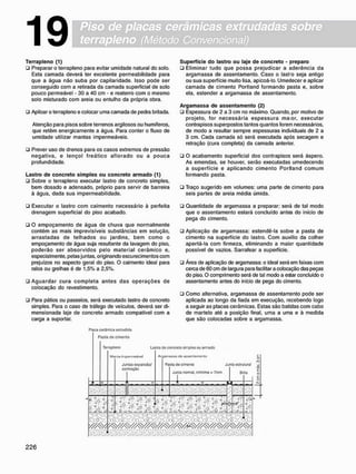 Piso de placas cerâmicas extrudadas sobre
terrapleno (Método Convencional)
19
T e r r a p l e n o (1)
• Preparar o terrapleno para evitar umidade natural do solo.
Esta camada deverá ter excelente permeabilidade para
que a água não suba por capilaridade. Isso pode ser
conseguido com a retirada da camada superficial de solo
pouco permeável - 30 a 40 cm - e reaterro com o mesmo
solo misturado com areia ou entulho da própria obra.
U Apiloar o terrapleno e colocar uma camada de pedra britada.
Atenção para pisos sobre terrenos argilosos ou humíferos,
que retêm energicamente a água. Para conter o fluxo de
umidade utilizar mantas impermeáveis.
• Prever uso de drenos para os casos extremos de pressão
negativa, e lençol freático aflorado ou a pouca
profundidade.
L a s t r o d e c o n c r e t o s i m p l e s o u c o n c r e t o a r m a d o (1)
• Sobre o terrapleno executar lastro de concreto simples,
bem dosado e adensado, próprio para servir de barreira
à água, dada sua impermeabilidade.
S u p e r f í c i e d o lastro o u laje d e c o n c r e t o - p r e p a r o
• Eliminar tudo que possa prejudicar a aderência da
argamassa de assentamento. Caso o lastro seja antigo
ou sua superfície muito lisa, apicoá-lo. Umedecer e aplicar
camada de cimento Portland formando pasta e, sobre
ela, estender a argamassa de assentamento.
A r g a m a s s a d e a s s e n t a m e n t o (2)
ü Espessura de 2 a 3 cm no máximo. Quando, por motivo de
projeto, for necessária espessura m a o r , executar
contrapisos superpostos tantos quantos forem necessários,
de modo a resultar sempre espessuras individuais de 2 a
3 cm. Cada camada só será executada após secagem e
retração (cura completa) da camada anterior.
• O acabamento superficial dos contrapisos será áspero.
As emendas, se houver, serão executadas umedecendo
a superfície e aplicando cimento Portland c o m u m
formando pasta.
• Traço sugerido em volumes: uma parte de cimento para
seis partes de areia média úmida.
• Executar o lastro com caimento necessário à perfeita
drenagem superficial do piso acabado.
• O empoçamento de água de chuva que normalmente
contém as mais imprevisíveis substâncias em solução,
arrastadas de telhados ou jardins, bem como o
empoçamento de água suja resultante da lavagem do piso,
poderão ser absorvidos pelo material cerâmico e,
especialmente, pelas juntas, originando escurecimentos com
prejuízos no aspecto geral do piso. O caimento ideal para
ralos ou grelhas é de 1.5% a 2,5%.
• Aguardar cura completa antes das o p e r a ç õ e s de
colocação do revestimento.
• Para pátios ou passeios, será executado lastro de concreto
simples. Para o caso de tráfego de veículos, deverá ser di-
mensionada laje de concreto armado compatível com a
carga a suportar.
• Quantidade de argamassa a preparar: será de tal modo
que o assentamento estará concluído antes do início de
pega do cimento.
• Aplicação de argamassa: estendê-la sobre a pasta de
cimento na superfície do lastro. Com auxílio da colher
apertá-la com firmeza, eliminando a maior quantidade
possível de vazios. Sarrafear a superfície.
• Área de aplicação de argamassa: o ideal será em faixas com
cerca de 60 cm de largura para facilitar a colocação das peças
do piso. O comprimento será de tal modo a estar concluído o
assentamento antes do início de pega do cimento.
• Como alternativa, argamassa de assentamento pode ser
aplicada ao longo da fiada em execução, recebendo logo
a seguir as placas cerâmicas. Estas são batidas com cabo
de martelo até a posição final, uma a uma e à medida
que são colocadas sobre a argamassa.
Placa corámica oxtrudida
Pasta de cimento
Terrapleno
Mutila iiiiptMii>t;ável
Juntas oxpansâcV
contração
Lastro de concreto simples ou armado
A r g t r a u M dc assentamento
Pasta do cimor-to
!
Junta ostrulural
Junta normal, mímima - 7mm Brita
V . " v V
rm
vãM&wàâà&mâ
mmmm
m .
v£. / u / 1
V 7p .
i i !
o
ÀÒ
W / y ^ / / / ^ / ^
 
