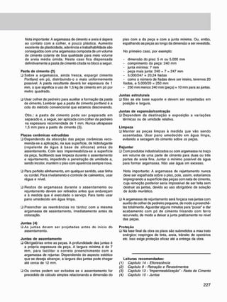 Nota importante: A argamassa de cimento e areia é áspera
ao contato com a colher, e pouco plástica. Aumento
excelente de plasticidade, aderência e trabalhabilidade são
conseguidos com uma argamassa composta de um volume
de cimento colante de boa qualidade para meio volume
de areia média úmida. Neste caso fica dispensada
definitivamente a pasta de cimento citada no bloco a seguir.
Pasta de cimento (3)
• Sobre a argamassa, ainda fresca, espargir cimento
Portland em pó, distribuindo-o o mais uniformemente
possível. A pasta resultante deverá ter espessura de 1
mm, o que significa o uso de 1,5 kg de cimento em pó por
metro quadrado.
• Usar colher de pedreiro para auxiliar a formação da pasta
de cimento. Lembrar que a pasta de cimento portland é a
cola do método convencional que estamos descrevendo.
Obs.: a pasta de cimento pode ser preparada em
separado e, a seguir, ser aplicada com colher de pedreiro
na espessura recomendada de 1 mm. Nunca ultrapasse
1,5 mm para a pasta de cimento (3).
Placas cerâmicas extrudidas
• Dependendo da absorção das peças cerâmicas reco-
menda-se a aplicação, na sua superfície, de hidrofugante
(repelente de água à base de silicone) antes do
assentamento. Com isso impermeabiliza-se a superfície
da peça. facilitando sua limpeza durante o assentamento
e rejuntamento, impedindo a penetração de umidade e,
sendo incolor. mantém o piso com aparência sempre nova.
• Para perfeito alinhamento, em qualquer sentido, usar linha
ou cordel. Para nivelamento e controle de caimentos, usar
régua e nível.
• Restos de argamassa durante o assentamento ou
rejuntamento devem ser retirados antes que endureçam
e à medida que é executado o serviço. Para tanto usar
pano umedecido em água limpa.
• Preencher as reentrâncias no tardoz com a mesma
argamassa de assentamento, imediatamente antes da
colocação.
Juntas (4)
• As juntas devem ser projetadas antes do início do
assentamento.
Juntas de assentamento
• Obrigatórias entre as peças. A profundidade das juntas é
a própria espessura da peça. A largura mínima é de 7
mm, para facilitar o correto preenchimento com a
argamassa de rejuntar. Dependendo do aspecto estético
que se deseja alcançar, a largura das juntas pode chegar
até cerca de 12 mm.
• Os cortes podem ser evitados se o assentamento for
precedido de cálculo simples relacionando a dimensão do
piso com a da peça e com a junta mínima. Ou, então,
espalhando as peças ao longo da dimensão a ser revestida.
No primeiro caso. por exemplo:
- dimensão do piso: 5 m ou 5.000 mm
- comprimento da peça: 240 mm
- junta mínima: 7 mm
- peça mais junta: 240 + 7 = 247 mm
- 5.000/247 = 20.24 fiadas
- como o número de fiadas deve ser inteiro, teremos 20
fiadas, e 5.000/20 = 250 mm
- 250 mm menos 240 mm (peça) = 10 mm para as juntas.
Juntas estruturais
• São as ela base suporte e devem ser respeitadas em
posição e largura.
Juntas de expansão/contração
• Dependem da destinação e exposição a variações
térmicas ou de umidade relativa.
Limpeza
• Manter as peças limpas à medida que vão sendo
assentadas. Usar pano umedecido em água limpa,
evitando a secagem do cimento sobre as peças.
Rejuntar
• Com produtos industrializados ou com argamassa no traço
em volume de uma parte de cimento para duas ou três
partes de areia fina. Juntar o mínimo possível de água
para formar argamassa. Não use água em excesso.
Nota importante: A argamassa de rejuntamento nunca
deve ser espalhada sobre o piso. pois, assim, estaríamos
impregnando a superfície das peças com nata de cimento,
cuja remoção posterior seria impossível de ser feita sem
destruir as juntas, devido ao uso obrigatório de solução
de ácido muriático.
• A argamassa de rejuntamento será forçaca nas juntas com
auxílio de colher de pedreiro pequena, de modo a preenchê-
las totalmente. Aguardar alguns minutos para "puxar" e dar
acabamento com pó de cimento frisando com ferro
recurvado. de modo a deixar a junta praticamente no nível
das peças.
P r o t e ç ã o
• Na fase final da obra os pisos são submetidos a mau trato
enérgico: respingos de tinta, areia, trânsito de operários
etc. Isso exige proteção eficaz até a entrega da obra.
Leituras recomendadas:
(1) Capítulo 14 - Eflorescência
(2) Capítulo 9 • Retração e Revestimentos
(3) Capítulo 13 -"Impermeabilização" • Pasta de Cimento
(4) Capítulo 15 • Juntas
 