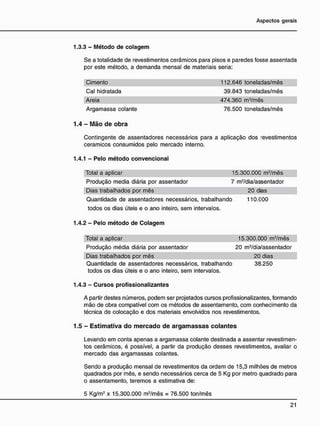 1.3.3 - Método de colagem
Se a totalidade de revestimentos cerâmicos para pisos e paredes fosse assentada
por este método, a demanda mensal de materiais seria:
Cimento 112.646 toneladas/mês
Cal hidratada 39.843 toneladas/mês
Areia 474.360 m3
/mês
Argamassa colante 76.500 toneladas/mês
1.4 - M ã o d e o b r a
Contingente de assentadores necessários para a aplicação dos revestimentos
cerâmicos consumidos pelo mercado interno.
1.4.1 - Pelo método convencional
Total a aplicar 15.300.000 m2
/mês
Produção media diária por assentador 7 m2
/dia/assentador
Dias trabalhados por mês 20 dias
Quantidade de assentadores necessários, trabalhando 110.000
todos os dias úteis e o ano inteiro, sem intervalos.
1.4.2 - Pelo método de Colagem
Total a aplicar 15.300.000 m2
/mês
Produção média diária por assentador 20 m2
/dia/assentador
Dias trabalhados por mês 20 dias
Quantidade de assentadores necessários, trabalhando 38.250
todos os dias úteis e o ano inteiro, sem intervalos.
1.4.3 - Cursos profissionalizantes
A partir destes números, podem ser projetados cursos profissionalizantes, formando
mão de obra compatível com os métodos de assentamento, com conhecimento da
técnica de colocação e dos materiais envolvidos nos revestimentos.
1.5 - E s t i m a t i v a d o m e r c a d o d e a r g a m a s s a s c o l a n t e s
Levando em conta apenas a argamassa colante destinada a assentar revestimen-
tos cerâmicos, é possível, a partir da produção desses revestimentos, avaliar o
mercado das argamassas colantes.
Sendo a produção mensal de revestimentos da ordem de 15,3 milhões de metros
quadrados por mês, e sendo necessários cerca de 5 Kg por metro quadrado para
o assentamento, teremos a estimativa de:
5 Kg/m2
x 15.300.000 m2
/mês = 76.500 ton/mês
 