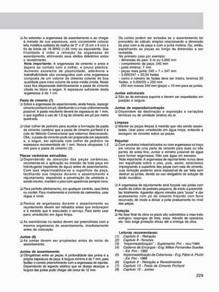 • Ao estender a argamassa de assentamento e ao chegar
à metade de sua espessura, será conveniente colocar
tela metálica soldada de malha de 2" x 2" (5 cm x 5 cm) e
fio de bitola de 16 BWG (1,65 mm) ou equivalente. Sua
finalidade é inibir a retração da argamassa do
assentamento, eliminando seus efeitos deletérios sobre
o revestimento.
Nota importante: A argamassa de cimento e areia é
áspera ao contato com a colher, e pouco plástica.
Aumento excelente de plasticidade, aderência e
trabalhabilidade são conseguidos com uma argamassa
composta de um volume de cimento colante de boa
qualidade para meio volume de areia média úmida. Neste
caso fica dispensada definitivamente a pasta de cimento
citada no bloco a seguir. A espessura suficiente desta
argamassa é de 1 cm.
Pasta de cimento (7)
• Sobre a argamassa de assentamento, ainda fresca, espargir
cimento portland em pó. distribuindo-o o mais uniformemente
possível. A pasta resultante deverá ter espessura de 1 mm,
o que significa o uso de 1,5 kg de cimento em pó por metro
quadrado.
• Usar colher de pedreiro para auxiliar a formação da pasta
de cimento. Lembrar que a pasta de cimento portland é a
cola do Método Convencional que estamos descrevendo.
Obs.: a pasta de cimento pode ser preparada em separado
e, a seguir, ser aplicada com colher de pedreiro na
espessura recomendada de 1 mm. Nunca ultrapasse 1,5
mm para a pasta de cimento (3).
Placas cerâmicas extrudidas
• Dependendo da absorção das peças cerâmicas,
recomenda-se a aplicação ou imersão de toda peça em
hidrofugante (repelente de água) antes do assentamento.
Com isso impermeabiliza-se a superfície da peça,
facilitando sua limpeza durante o assentamento e
rejuntamento, impedindo a penetração da umidade e,
sendo incolor, mantém o piso com aparência sempre nova.
• Para perfeito alinhamento, em qualquer sentido, usar linha
ou cordel. Para nivelamento e controle de caimentos, usar
régua e nível.
• Restos de argamassa durante o assentamento ou
rejuntamento devem ser retirados antes que endureçam
e à medida que é executado o serviço. Para tanto usar
pano umedecido em água limpa.
• As reentráncias no tardoz devem ser preenchidas com a
mesma argamassa de assentamento, imediatamente
antes da colocação.
Juntas (8)
• As juntas devem ser projetadas antes do início do
assentamento.
Juntas de assentamento
• Obrigatórias entre as peças. A profundidade das juntas é a
própria espessura da peça. A largura mínima é de 7 mm, para
facilitar o correto preenchimento com a argamassa de rejuntar.
Dependendo do aspecto estético que se deseja alcançar, a
largura das juntas pode chegar até cerca de 12 mm.
Os cortes podem ser evitados se o assentamento for
precedido de cálculo simples relacionando a dimensão
do piso com a da peça e com a junta mínima. Ou, então,
espalhando as peças ao longo da dimensão a ser
revestida.
No primeiro caso por exemplo:
- dimensão do piso: 5 m ou 5,000 mm
- comprimento da peça: 240 mm
- junta mínima: 7 mm
- peças mais junta: 240 + 7 = 247 mm
- 5.000/247 = 20,24 fiadas
- como o número de fiadas deve ser inleiro, teremos 20
fiadas, e 5.000/20 = 250 mm
- 250 mm menos 240 mm (peça) = 10 mm para as juntas.
Juntas estruturais
• São as da estrutura suporte e devem ser respeitadas em
posição e largura.
Juntas de expansão/contração
ü Dependem da destinação e exposição a variações
térmicas ou de umidade relativa do ar.
Limpeza
• Manter as peças limpas à medida que vão sendo assen-
tadas. Usar pano umedecido em água limpa, evitando a
secagem do cimento sobre as peças.
Rejuntar
• Com produtos industrializados ou com argamassa no traço
em volume de uma parte de cimento para duas ou três
partes de areia fina. Juntar o mínimo possível de água
para formar argamassa. Não use água em excesso.
Nota importante: A argamassa de rejuntamento nunca deve
ser espalhada sobre o piso, pois, assim, estaríamos
impregnando a superfície das peças com nata de cimento,
cuja remoção posterior seria impossível de ser feita sem
destruir as juntas, devido ao uso obrigatório de solução de
ácido muriático.
• A argamassa de rejuntamento será forçada nas juntas com
auxílio de colher de pedreiro pequena, de modo a preenchê-
las totalmente. Aguardar alguns minutos para "puxar" e dar
acabamento com pó de cimento frisando com ferro
recurvado. de modo a deixar a junta praticamente no nível
das peças.
Proteção
• Na fase final da obra os pisos são submetidos a mau trato
enérgico: respingos de tinta, areia, trânsito de operários
etc. Isso exige proteção eficaz até a entrega da obra.
Leituras recomendavas:
(1) Capítulo 6 • Retração
(2) Capitulo 8 -Tensões
(3) "Impermeabilização" - Suplemento Pni - nov./1984
(4) Caderno de Encargos - Eng. Milber Fernandes Guedes
- Ed. Pini - 1982
(5) Impermeabilização de Coberturas - Er.g. Fábio A. Picchi
- Ed. Pini - 1986
(6) Capitulo 9 - Retração e Revestimentos
(7) Capítulo 13 - Pasta de Cimento Portland
(8) Capítulo 15 - Juntas
 