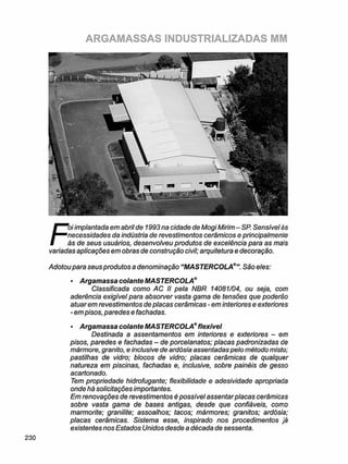 ARGAMASSAS INDUSTRIALIZADAS MM
F
oi implantada em abril de 1993 na cidade de Mogi Mirim - SP. Sensível às
necessidades da indústria de revestimentos cerâmicos e principalmente
às de seus usuários, desenvolveu produtos de excelência para as mais
variadas aplicações em obras de construção civil; arquitetura e decoração.
Adotou para seus produtos a denominação "MASTERCOLASão eles:
• Argamassa colante MASTERCOLA®
Classificada como AC II pela NBR 14081/04, ou seja, com
aderência exigivel para absorver vasta gama de tensões que poderão
atuarem revestimentos de placas cerâmicas - em interiores e exteriores
- empisos, paredes e fachadas.
• Argamassa colante MASTERCOLA® flexível
Destinada a assentamentos em interiores e exteriores - em
pisos, paredes e fachadas - de porcelanatos; placas padronizadas de
mármore, granito, e inclusive de ardósia assentadas pelo método misto;
pastilhas de vidro; blocos de vidro; placas cerâmicas de qualquer
natureza em piscinas, fachadas e, inclusive, sobre painéis de gesso
acartonado.
Tem propriedade hidrofugante; flexibilidade e adesividade apropriada
onde há solicitações importantes.
Em renovações de revestimentos é possível assentar placas cerâmicas
sobre vasta gama de bases antigas, desde que confiáveis, como
marmorite; granilite; assoalhos; tacos; mármores; granitos; ardósia;
placas cerâmicas. Sistema esse, inspirado nos procedimentos já
existentes nos Estados Unidos desde a década de sessenta.
 