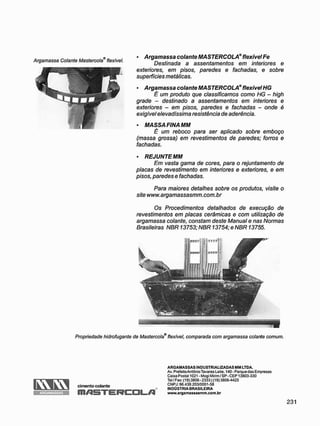 Argamassa Colante Mastercola flexível.
• Argamassa colante MASTERCOLA®flexívelFe
Destinada a assentamentos em interiores e
exteriores, em pisos, paredes e fachadas, e sobre
superfícies metálicas.
• Argamassa colante MASTERCOLA*flexívelHG
É um produto que classificamos como HG - high
grade - destinado a assentamentos em interiores e
exteriores - em pisos, paredes e fachadas - onde é
exigivel elevadíssima resistência de aderência.
• MASSA FINA MM
É um reboco para ser aplicado sobre emboço
(massa grossa) em revestimentos de paredes; forros e
fachadas.
• REJUNTEMM
Em vasta gama de cores, para o rejuntamento de
placas de revestimento em interiores e exteriores, e em
pisos, paredes e fachadas.
Para maiores detalhes sobre os produtos, visite o
site www.argamassasmm.com.br
Os Procedimentos detalhados de execução de
revestimentos em placas cerâmicas e com utilização de
argamassa colante, constam deste Manual e nas Normas
Brasileiras NBR 13753; NBR 13754; e NBR 13755.
Propriedade hidrofugante de Mastercola® flexível, comparada com argamassa colante comum.
r w r w
ARGAMASSAS
cimento colante
m/15TE
A R G A M A S S A S INDUSTRIALIZADAS M M LTDA.
Av. PrefeitoAntônio Tavares Leite, 140 - Parque das Empresas
Caixa Postal 1021 - Mogi Mirim/SP - CEP 13803-330
Tel / Fax: (19) 3806 - 23331 (19) 3806-4425
CNPJ: 96.439.203/0001 -58
INDÚSTRIA BRASILEIRA
www.argamas8asmm.com.br
 