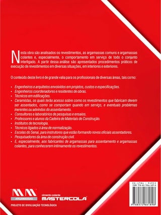 Ne s t a o b r a s ã o a n a l i s a d o s o s r e v e s t i m e n t o s , a s a r g a m a s s a s c o m u n s e a r g a m a s s a s
c o l a n t e s e , e s p e c i a l m e n t e , o c o m p o r t a m e n t o e m s e r v i ç o d e t o d o o c o n j u n t o
i n t e r l i g a d o . A p a r t i r d e s s a a n á l i s e s ã o a p r e s e n t a d o s p r o c e d i m e n t o s p r á t i c o s d e
e x e c u ç ã o d e r e v e s t i m e n t o s e m d i v e r s a s s i t u a ç õ e s , e m i n t e r i o r e s e e x t e r i o r e s .
O c o n t e ú d o d e s t e l i v r o é d e g r a n d e v a l i a p a r a o s p r o f i s s i o n a i s d e d i v e r s a s á r e a s , t a i s c o m o :
Engenheiros e arquitetos envolvidos emprojetos, custos e especificações.
Engenheiros coordenadores e residentes de obras.
Técnicos em edificações.
Ceramistas, os quais terão acesso sobre como os revestimentos que fabricam devem
ser assentados, como se comportam quando em serviço, e eventuais problemas
inerentes ouadvindos do assentamento.
Consultores e laboratórios depesquisas e ensaios.
Professores e alunos da Cadeira de Materiais de Construção.
Institutos de tecnologia.
Técnicos ligados à área de normalização.
Escolas do Senai, para instrutores que estão formando novos oficiais assentadores.
Pesquisadores da área de construção civil.
E, especialmente, aos fabricantes de argamassas para assentamento e argamassas
colantes, para conhecerem intimamente os revestimentos.
ARGAMASSAS
cimento colante
I H / I 5 T E
PROJETO DE DIVULGAÇÃO TECNOLÓGICA
 