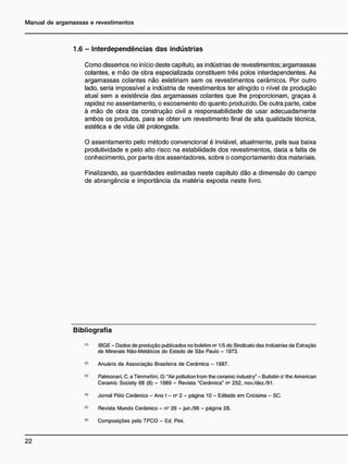 1.6 - I n t e r d e p e n d ê n c i a s d a s i n d ú s t r i a s
Como dissemos no início deste capítulo, as indústrias de revestimentos; argamassas
colantes, e mão de obra especializada constituem três polos interdependentes. As
argamassas colantes não existiriam sem os revestimentos cerâmicos. Por outro
lado, seria impossível a indústria de revestimentos ter atingido o nível de produção
atual sem a existência das argamassas colantes que lhe proporcionam, graças à
rapidez no assentamento, o escoamento do quanto produzido. De outra parte, cabe
à mão de obra da construção civil a responsabilidade de usar adecuadamente
ambos os produtos, para se obter um revestimento final de alta qualidade técnica,
estética e de vida útil prolongada.
O assentamento pelo método convencional é inviável, atualmente, pela sua baixa
produtividade e pelo alto risco na estabilidade dos revestimentos, dada a falta de
conhecimento, por parte dos assentadores, sobre o comportamento dos materiais.
Finalizando, as quantidades estimadas neste capítulo dão a dimensão do campo
de abrangência e importância da matéria exposta neste livro.
B i b l i o g r a f i a
"> IBGE - Dados de produção publicados no boletim n2
1/5 do Sindicato das Indústrias da Extração
de Minerais Não-Metálicos do Estado de São Paulo - 1973.
<
*
> Anuário da Associação Brasileira de Cerâmica - 1987.
(3
> Palmonari, C. e Timmellini, G: "Air pollution from the ceramic industry" - Bulletin o' the American
Ceramic Society 68 (8) - 1989 - Revista "Cerâmica" n- 252, nov./dez./91.
<4)
Jornal Pólo Cerâmico - Ano I - n° 2 - página 10 - Editado em Criciúma - SC.
(6
> Revista Mundo Cerâmico - n2
26 - jun./96 - página 28.
(tt)
Composições pelo TPCO - Ed. Pini.
 