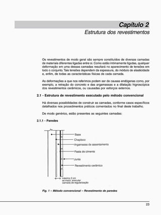 Estrutura dos revestimentos
Os revestimentos de modo geral são sempre constituídos de diversas camadas
de materiais diferentes ligadas entre si. Como estão intimamente ligadas, qualquer
deformação em uma dessas camadas resultará no aparecimento de tensões em
todo o conjunto. Tais tensões dependem da espessura, do módulo de elasticidade
e, enfim, de todas as características físicas de cada camada.
As deformações a que nos referimos podem ser de causas endógenas como, por
exemplo, a retração do concreto e das argamassas e a dilataçãc higroscópica
dos revestimentos cerâmicos, ou causadas por esforços externos.
2.1 - E s t r u t u r a d e r e v e s t i m e n t o e x e c u t a d o p e l o m é t o d o c o n v e n c i o n a l
Há diversas possibilidades de construir as camadas, conforme casos específicos
detalhados nos procedimentos práticos comentados no final deste trabalho.
De modo genérico, estão presentes as seguintes camadas:
2.1.1 - Paredes
-Base
Chapisco
-Argamassa cie assentamento
-Pasta de cimento
-Junta
Revestimento cerâmico
máximo 2 cm
se maior, executar
camada de regularização
Fig. 1 - Método convencional - Revestimento de paredes
 