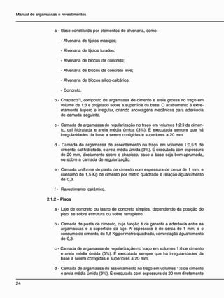 a - Base constituída por elementos de alvenaria, como:
- Alvenaria de tijolos maciços;
- Alvenaria de tijolos furados;
- Alvenaria de blocos de concreto;
- Alvenaria de blocos de concreto leve;
- Alvenaria de blocos silico-calcários;
- Concreto.
b - Chapisco<1)
, composto de argamassa de cimento e areia grossa no traço em
volume de 1:3 e projetado sobre a superfície da base. O acabamento é extre-
mamente áspero e irregular, criando ancoragens mecânicas para aderência
de camada seguinte.
c - Camada de argamassa de regularização no traço em volumes 1:2:9 de cimen-
to, cal hidratada e areia média úmida (3%). É executada sempre que há
irregularidades da base a serem corrigidas e superiores a 20 mm.
d - Camada de argamassa de assentamento no traço em volumes 1:0,5:5 de
cimento; cal hidratada, e areia média úmida (3%). É executada com espessura
de 20 mm, diretamente sobre o chapisco, caso a base seja bem-aprumada,
ou sobre a camada de regularização.
e - Camada uniforme de pasta de cimento com espessura de cerca de 1 mm, e
consumo de 1,5 Kg de cimento por metro quadrado e relação água/cimento
de 0,3.
f - Revestimento cerâmico.
2.1.2 - Pisos
a - Laje de concreto ou lastro de concreto simples, dependendo da posição do
piso, se sobre estrutura ou sobre terrapleno.
b - Camada de pasta de cimento, cuja função é de garantir a aderência entre as
argamassas e a superfície da laje. A espessura é de cerca de 1 mm, e o
consumo de cimento, de 1,5 Kg por metro quadrado, com relação água/cimento
de 0,3.
c - Camada de argamassa de regularização no traço em volumes 1:6 de cimento
e areia média úmida (3%). É executada sempre que há irregularidades da
base a serem corrigidas e superiores a 20 mm.
d - Camada de argamassa de assentamento no traço em volumes 1:6 de cimento
e areia média úmida (3%). É executada com espessura de 20 mm diretamente
 