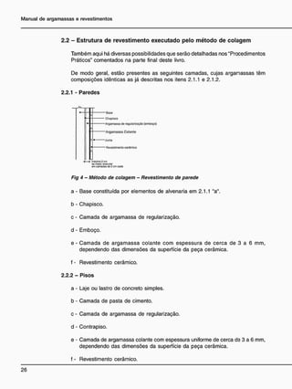2.2 - E s t r u t u r a d e r e v e s t i m e n t o e x e c u t a d o p e l o m é t o d o d e c o l a g e m
Também aqui há diversas possibilidades que serão detalhadas nos "Procedimentos
Práticos" comentados na parte final deste livro.
De modo geral, estão presentes as seguintes camadas, cujas arganassas têm
composições idênticas as já descritas nos itens 2.1.1 e 2.1.2.
2.2.1 - Paredes
• Baso
— Chapisco
Argamassa do regularização (omboço)
Argamassa Colante
- i * Junta
• Revestimento cerâmico
T t rriiuòfro2cm
to mw. oxocuur
em CAT-idít de 2 em cacia
Fig 4 - Método de colagem - Revestimento de parede
a - Base constituída por elementos de alvenaria em 2.1.1 "a",
b - Chapisco.
c - Camada de argamassa de regularização,
d - Emboço.
e - Camada de argamassa colante com espessura de cerca de 3 a 6 mm,
dependendo das dimensões da superfície da peça cerâmica.
f - Revestimento cerâmico.
2.2.2 - Pisos
a - Laje ou lastro de concreto simples,
b - Camada de pasta de cimento,
c - Camada de argamassa de regularização,
d - Contrapiso.
e - Camada de argamassa colante com espessura uniforme de cerca de 3 a 6 mm,
dependendo das dimensões da superfície da peça cerâmica.
f - Revestimento cerâmico.
 