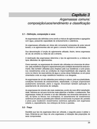 Argamassas comuns:
composição/usos/rendimento e classificação
3.1 - D e f i n i ç ã o , c o m p o s i ç ã o e u s o s
As argamassas são definidas como sendo a mistura de aglomerantes e agregados
com água, possuindo capacidade de endurecimento e aderência.
As argamassas utilizadas em obras são comumente compostas de areia natural
lavada, e os aglomerantes são em geral o cimento Portland e cal hidratada.
Sua denominação é função do aglomerante utilizado. Assim, temos argamassa
de cal, de cimento ou mista de cal e cimento.
A destinação das argamassas determina o tipo de aglomerante OL a mistura de
tipos diferentes de aglomerantes.
Como exemplo, as argamassas de cimento são utilizadas em alvenarias de alicer-
ces pela resistência exigível e especialmente pela condição favorável de endureci-
mento. São também utilizadas para chapisco pela sua resistência a curto prazo;
nos revestimentos onde as condições de impermeabilidade são exigíveis, tais
como no interior de reservatórios de água e outras obras hidráulicas; ou em pisos
cimentados onde se exige resistência mecânica e ao desgaste.
As argamassas de cal são utilizadas para emboço e reboco, pela sua plasticidade,
condições favoráveis de endurecimento, elasticidade, e porque proporcionam
acabamento esmerado, plano e regular. Encontram também aplicação no
assentamento de alvenarias de vedação.
As argamassas de cimento são mais resistentes, porém de mais difícil trabalhabili-
dade. Adiciona-se cal para torná-las mais plásticas e facilitar o acabamento. Tais
argamassas mistas de cimento e cal são utilizadas nas alvenarias estruturais ou
não, de tijolos ou blocos; nos contrapisos; no assentamento d© revestimentos
cerâmicos em pisos ou paredes pelo método convencional; no preparo de paredes
e pisos para receberem revestimentos cerâmicos aplicados com argamassa
colante; e, especialmente, nos emboços de forros e paredes.
3.2 - T r a ç o
Decidido que tipo de argamassa deve ser utilizada, o segundo passo é adotar o
traço. Entende-se por traço de uma argamassa a indicação das proporções de
seus componentes.
 