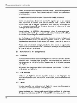 O traço em peso nos daria segurança absoluta, quando a qualidade da argamassa
e quantidades no consumo e apropriação de custos. Todavia, é impraticável no
canteiro da obra.
Os traços das argamassas são tradicionalmente indicados em volumes.
Assim, uma argamassa de cimento e areia 1:3 significa que no seu preparo
entra um volume de cimento para três volumes de areia. Quanlo a esta é
imprescindível que se adicione a informação sobre o seu teor de umidade, ou
se se trata de areia seca. E isso devido ao fenômeno do inchamento da areia
em função do teor de umidade.
A própria tabela 1 da NBR-7200 indica traços em volume de argamassas para
revestimentos, informando que para a areia o teor de umidade e de 2% a 5%, e
seu volume não foi corrigido quanto ao inchamento.
Isso significa que, na avaliação das quantidades dos componentes, é indispensável
determinar ou adotar valores para a massa específica absoluta ou real e para a
massa específica aparente ou peso unitário para a areia, cimento e cal utilizados.
Para a areia caracterizada a seguir, estudamos cinco traços de argamassas,
ilustrando alguns comentários sobre o rendimento em função da composição e
do modo de aplicar a argamassa.
3.3 - C a r a c t e r í s t i c a s d o s c o m p o n e n t e s
3.3.1 - Cimento
Usamos o cimento Portland, adotando 3,07 Kg/dm3
para sua massa específica absoluta.
A literatura sobre cimento Portland sugere para sua massa específica aparente os
valores da ordem de 1,50 Kg/dm3
e 35 dm3
para um saco de 50 Kg, o que eqüivale a
1,43 Kg/dm3
.
No preparo das argamassa, objeto desta pesquisa, encontramos 1,20 Kg/dm3
,
sendo este o valor adotado.
3.3.2 - Cal hidratada
Adotamos 1,80 Kg/dm3
para massa específica absoluta ou real. No preparo das
argamassas pesquisadas, encontramos 0,58 Kg/dm3
para massa específica
aparente.
3.3.3 - Areia
A massa específica real adotada foi 2,65 Kg/dm3
. A massa específica aparente
para a areia seca foi determinada em 1,45 Kg/dm3
.
A areia foi utilizada com 3% de umidade, sendo 1,30 seu coeficiente de inchamento.
Ou seja, o volume de areia com 3% de umidade é 30% maior do que o volume seco.
 