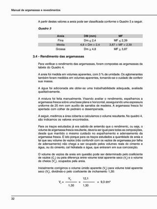 A partir destes valores a areia pode ser classificada conforme o Quadro 3 a seguir.
3 . 4 - R e n d i m e n t o d a s a r g a m a s s a s
Para verificar o rendimento das argamassas, foram compostas as argamassas da
tabela do Quadro 4.
A areia foi medida em volumes aparentes, com 3 % de umidade. Os aglomerantes
também foram medidos em volumes aparentes, tomando-se o cuidado de conferir
sua massa.
A água foi adicionada ate obter-se uma trabalhabilidade adequada, avaliada
qualitativamente.
A mistura foi feita manualmente. Visando avaliar o rendimento, espalhamos a
argamassa fresca sobre uma base plana e horizontal, assegurando uma espessura
uniforme de 25 mm com auxílio de sarrafos de madeira. A argamassa fresca foi
apertada com colher de pedreiro e desempenada.
A seguir, medimos a área coberta e calculamos o volume resultante. No quadro 4,
são indicamos os valores encontrados.
Para os traços estudados já era sabido de antemão que o rendimento, ou seja, o
volume de argamassa fresca resultante, deveria ser igual para todas as composições,
desde que mantido o mesmo cuidado no espalhamento e adensamento da
argamassa fresca. E isto porque para os traços estudados a quantidade de areia e
tal que seu volume de vazios (não confundir com os vazios de argamassa por falha
de adensamento) não chega a ser ocupado pelos volumes reais do cimento e
água, ou do cimento, cal hidratada e água, que entraram em sua cornsosição.
O volume de vazios da areia em questão pode ser determinado pelo coeficiente
de vazios (Cv) ou pela diferença entre volume total aparente seco (Vt) e o volume
de cheios (Vc), ocupados pela areia.
Inicialmente corrigimos o volume úmido aparente (Vh) para volume total aparente
seco (Vt), dividindo-o pelo coeficiente de inchamento 1,30:
Quadro 3
Areia
Fina
Média
Grossa
DM ( m m )
Dm < 2,4
4,8 > Dm > 2,4
Dm > 4,8
MF
MF < 2,39
3,87 > MF > 2,39
MF > 3,87
V,h 12,1
V. = = 9,3 dm3
1,30 1,30
 