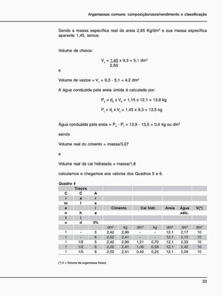 Sendo a massa específica real da areia 2,65 Kg/dm3
e sua massa específica
aparente 1,45, temos:
Volume de cheios:
Vc = 1 4 5 x 9,3 = 5,1 dm3
2,65
e
Volume de vazios = Vv = 9,3 - 5,1 = 4,2 dm3
A água conduzida pela areia úmida é calculada por:
Ph = dh x Vh = 1,15 x 12,1 = 13,9 kg
Pt = d, xV, = 1,45x9,3= 13,5 kg
Água conduzida pela areia = Ph - Pt = 13,9 - 13,5 = 0,4 kg ou dm3
sendo
Volume real do cimento = massa/3,07
Volume real da cal hidratada = massa/1,8
calculamos e chegamos aos valores dos Quadros 5 e 6.
Quadro 4
Traços
c C A
i a r
m I e
e j Cimento Cal hidr. Areia Água VC)
n h a adie.
t i
o d 3%
dm3
kg dm3
kg dm3
dm3
dm3
1 - 5 2,42 2,90 - - 12,1 2,17 10
- 6 2,02 2,41 - - 12,1 2,12 10
1 1/2 5 2,42 2,90 1,21 0,70 12,1 2,33 10
1 1/2 6 2,02 2,41 1,00 0,59 12,1 2,42 10
1 1/5 6 2,02 2,41 0,40 0,23 12,1 2,09 10
(•) V = Volume da argamassa fresca
 