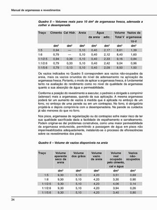 Quadro 5 - Volumes reais para 10 dm3
de argamassa fresca, adensada a
colher e desempenada
Traço Cimento Cal Hidr. Areia Á g u a Volume Vazios da
da areia adie. Total V argamassa
10-V
dm3 dm3 dm3 dm3 dm3 dm3 dm3
1:5 0,94 — 5,10 0,40 2,17 8,61 1,39
1:6 0,79 — 5,10 0,40 2,12 8,40 1,60
1:1/2:5 0,94 0,39 5,10 0,40 2,33 9,16 0,84
1:1/2:6 0,79 0,33 5,10 0,40 2,42 9,04 0,96
1:1/5:6 0,79 0,13 5,10 0,40 2,09 8,50 1,50
Os vazios indicados no Quadro 5 correspondem aos vazios não-ocupados da
areia, mais os vazios oriundos do nível de adensamento na aplicação da
argamassa fresca. Portanto, o modo de aplicar a argamassa fresca, é fundamental
tanto na avaliação do rendimento como no nível de qualidade da argamassa
quanto a sua absorção de água e permeabilidade.
Conforme a posição do revestimento a executar, o pedreiro e obrigado a comprimir
(adensar) mais a argamassa, quando da sua aplicação. A mesma argamassa
poderá ter um aumento de vazios à medida que é aplicada no emboço de um
forro, no emboço de uma parede ou em um contrapiso. No forro, é obrigatório
projetá-la e depois comprimi-la com a desempenadeira. Na parede os cuidados
já são menores do que no forro.
Nos pisos, argamassa de regularização ou do contrapiso sofre maior risco de ter
sua qualidade sacrificada dada a facilidade de espalhamento e sarrafeamento.
Podem originar-se daí problemas construtivos, como uma maior permeabilidade
da argamassa endurecida, permitindo a passagem de água em pisos não
impermeabilizados adequadamente, instalando-se o processo de eflorescências
sobre os revestimentos dos pisos.
Quadro 6 - Volume de vazios disponíveis na areia
Traço Volume
aparente
seco da
areia
Volume
dos grãos
Volume
vazio
da areia
Volume
real
o c u p a d o
pelo cimento,
cal e água
Vazios
não-
ocupados
dm3 dm3 dm3 dm3 dm3
1:5 9,30 5,10 4,20 3,51 0,69
1:6 9,30 5,10 4,20 3,30 0,90
1:1/2:5 9,30 5,10 4,20 4,06 0,14
1:1/2:6 9,30 5,10 4,20 3,94 0,26
1:1/5:6 9,30 5,10 4,20 3,40 0,80
 