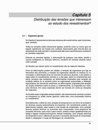 Distribuição das tensões que interessam
ao estudo dos revestimentos(3)
5.1 - A s p e c t o s g e r a i s
No Capítulo 2 apresentamos diversas estruturas de revestimentos, quer horizontais,
quer verticais.
Todas as camadas estão intimamente ligadas, existindo maior ou menor grau de
ligação (aderência) em função dos cuidados dispensados pela mão-de-obra na
preparação de cada camada e na preparação das suas superfícies para receberem
as camadas seguintes.
Estando as camadas ligadas, a deformação de qualquer uma delas, devido a
causas endógenas ou esforços externos, resultará em tensões atuando sobre
cada camada.
As tensões que atuam sobre os revestimentos são de especial interesse.
Entre as deformações podem ser citadas: a retração da argamassa que liga os
elementos das alvenarias; a retração da argamassa utilizada no emboço ou no
contrapiso; a deformação lenta do concreto da estrutura atuando, a dos pilares e
vigas sobre os revestimentos verticais e, a das lajes, sobre os revestimentos dos
pisos; recalque das fundações; as deformações originadas pela variação da
umidade relativa do ar atuando sobre as argamassas endurecidas; a dilatação
higroscópica dos elementos cerâmicos; as deformações originadas pela atuação
de cargas acidentais sobre os pisos; e, evidentemente, as originadas por varia-
ções térmicas. Em casos especiais devem ser levadas em conta as vibrações
de máquinas.
As tensões assim originadas sempre existem, são extremamente variáveis e podem
se compensar ou, então, somar, gerando, neste caso, uma compressão máxima
no revestimento.
Exemplificando, o efeito de uma variação de temperatura é um termo do somatório
de diversas causas possivelmente já presentes. Um revestimento poderá, em
determinado instante, estar sujeito a uma tensão de compressão. Uma variação
térmica poderá diminuir ou aumentar esta compressão. Uma seqüência de
variações térmicas, para mais e para menos, poderá romper gradativamente por
fadiga a ligação revestimento/suporte. Nestas condições, uma variação adicional
de temperatura será o diferencial que fará o somatório das forças de compressão
atingir e ultrapassar a carga de flambagem do revestimento.
 