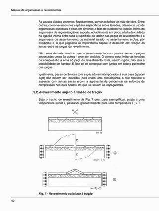 Às causas citadas devemos, forçosamente, somar as falhas de mão-de-obra. Entre
outras, como veremos nos capítulos específicos sobre tensões, citamos: o uso de
argamassas espessas e ricas em cimento; a falta de cuidado na ligação íntima da
argamassa de regularização ao suporte, notadamente em pisos; a falta de cuidado
na ligação íntima entre toda a superfície do tardoz das peças do revestimento e a
argamassa de assentamento, ou material usado no assentamento (colas, por
exemplo); e, o que julgamos de importância capital, o descuido em relação às
juntas entre as peças do revestimento.
Não será demais lembrar que o assentamento com juntas secas - peças
encostadas umas às outras - deve ser proibido. O correto será limitar as tensões
de compressão a uma só peça do revestimento. Esta, sendo rígida, não terá a
possibilidade de flambar. E isso só se consegue com juntas em todo o perímetro
das peças.
Igualmente, peças cerâmicas com espaçadores incorporados à sua base (spacer
lugs) não devem ser utilizadas, pois criam uma pseudojunta, o que eqüivale a
assentar com juntas secas e com a agravante de concentrar os esforços de
compressão nos dois pontos em que se situam os espaçadores.
5.2 - R e v e s t i m e n t o s u j e i t o à t e n s ã o d e t r a ç ã o
Seja o trecho de revestimento da Fig. 7 que, para exemplificar, esteja a uma
temperatura inicial T, passando gradativamente para uma temperatura T, > T.
(ex.:T2<T)
Fig. 7 - Revestimento solicitado à tração
 