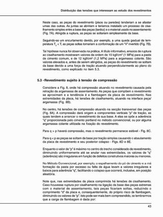 Neste caso, as peças do revestimento (pisos ou paredes) tenderiam a se afastar
umas das outras. As juntas se abririam e teríamos instalado um processo de cisa-
Ihamento simples entre a base das peças (tardoz) e o material usado no assentamento
(Fig. 7A). Atingida a ruptura, as peças se soltariam simplesmente da base.
Seguindo-se um encurtamento devido, por exemplo, a uma queda gradual de tem-
peratura T2 < T, as peças soltas tomariam a conformação de um "V" invertido (Fig. 7B).
Tal hipótese nunca foi observada na prática. A título informativo, ensaios de ruptura
ao cisalhamento mostraram valores da ordem de 10 kgf/cm2
(1 MPa) para a pasta
de cimento comum, e de 12 kgf/cm2
(1,2 MPa) para a argamassa colante. São
valores elevados e, antes de serem atingidos, as peças do revestimento se soltam
da base devido a uma força de tração atuando perpendicularmente ao plano do
revestimento, como explicado no item 5.3.
5.3 - R e v e s t i m e n t o sujeito à t e n s ã o d e c o m p r e s s ã o
Considere a Fig. 8, onde há compressão atuando no revestimento causada pela
retração da argamassa de assentamento. As peças que compõem o revestimento
se aproximam e a tendência é a flambagem da placa de revestimento. Nas
extremidades da placa, há tensões de cisalhamento, atuando na interface peça/
argamassa (Fig. 8B).
No centro, há tensões de compressão atuando na secção transversal das peças
(Fig. 8A). A compressão dará origem a componentes verticais "p" de tração, as
quais tendem a arrancar o revestimento de sua base. A elas se opõe a aderência
"q" proporcionada pelo cimento portland no método convencional, ou por alguma
argamassa colante utilizada na fixação do revestimento.
Para q > p haverá compressão, mas o revestimento permanece estável - Fig. 8C.
Para q < p as peças se soltam da base por tração simples causando o abaulamento
da placa de revestimento e seu posterior colapso - Figs. 8D e 8E.
Enquanto o valor de "p" é máximo no centro do trecho considerado de revestimento,
diminuindo uniformemente até se anular nas extremidades, os valores de "q"
(aderência) são irregulares em função de defeitos construtivos maiores ou menores.
No Método Convencional, por exemplo, o espalhamento do pó de cimento e a má
formação da pasta por excesso ou falta de água levam a valores irregulares e
baixos para aderência "q". facilitando o colapso que ocorrerá, inclusive, em posição
aleatória.
Note que, nas extremidades da placa comprimida há tensões de cisalhamento.
Caso houvesse ruptura por cisalhamento na ligação da base das peças extremas
com o material de assentamento, tais peças ficariam soltas, reduzindo o
comprimento "d" da placa e, consequentemente, do próprio risco de flambagem,
diminuindo os valores de "p"- Isto pode ser mais bem compreendido, se lembrarmos
que a carga de flambagem é dada por:
 