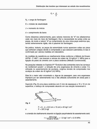 d „ = _d_
2
Nn = carga de flambagem
E = módulo de elasticidade
J = momento de inércia
d = comprimento da barra
Como dissemos anteriormente, para valores menores de "d" nos afastaremos
cada vez mais do risco de flambagem. Daí a necessidade de juntas entre as
peças, de modo a reduzir "d" ao comprimento de uma única peça cerâmica que,
sendo extremamente rígida, não é passível de flambagem.
Na prática, todavia, as peças da extremidade nunca aparecem seitas em pisos
que sofreram colapso devido à compressão a que estavam submetidos. E isso é
confirmado por valores medidos em laboratório.
As medidas da resistência ao cisalhamento feitas conforme o Método de Ensaio
ASTM - C 482{1>
, nos levaram a valores da ordem de 10 kgf/cm2
(1 MPa) para a
ligação da pasta de cimento com a placa cerâmica (Método Convencional).
Na pesquisa relatada no Capítulo 9<2)
"Evolution des contraintes dans les carreaux
de revêtement posés", a retração de uma argamassa de cimento e areia 1:3,
utilizada no assentamento de azulejos, originou tensão de compressão nos
azulejos da ordem de 45 kgf/cm2
(4,5 MPa).
Este foi o maior valor encontrado e, diga-se de passagem, para uma argamassa
imprópria por ser extremamente rica e não utilizada comumente em obras para o
assentamento.
Supondo (Fig. 9) uma placa cerâmica com 5 mm de espessura e 15 x 15 cm de
superfície, o esforço de compressão atuando em sua secção transversal é:
Fig. 9
F = A . a = (0,5 cm x 15 cm) x 45 kgf / cm2
e F = 337,5 kgf
e a tensão de cisalhamento atuando na ligação peça/material de assentamento será:
337,5 kgf = 1 5 k g f / c m 2 = 0 1 5 M p a
15 cm x 15 cm y
 