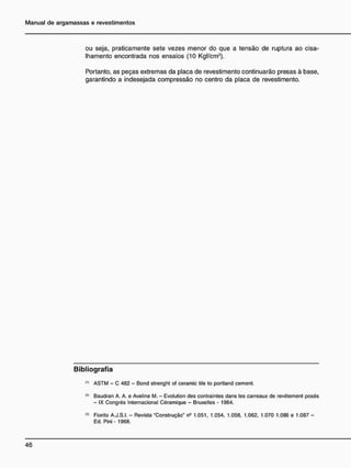 ou seja, praticamente sete vezes menor do que a tensão de ruptura ao cisa-
Ihamento encontrada nos ensaios (10 Kgf/cm2
).
Portanto, as peças extremas da placa de revestimento continuarão presas à base,
garantindo a indesejada compressão no centro da placa de revestimento.
B i b l i o g r a f i a
ASTM - C 482 - Bond strenght of ceramic tile to portland cement.
,2)
Baudran A. A. e Aveline M. - Evolution des contraintes dans les carreaux de revétement posés
- IX Congrés Internacional Céramique - Bruxelles - 1964.
<
3
> Fiorito A.J.S.I. - Revista "Construção" n5
1.051. 1.054. 1.058. 1.062. 1.070 1.086 e 1.087 -
Ed. Pini- 1968.
 