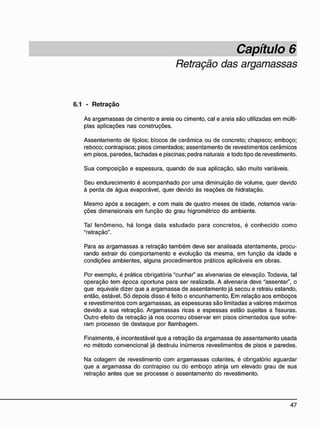 Retração das argamassas
6.1 - R e t r a ç ã o
As argamassas de cimento e areia ou cimento, cal e areia são utilizadas em múlti-
plas aplicações nas construções.
Assentamento de tijolos; blocos de cerâmica ou de concreto; chapisco; emboço;
reboco; contrapisos; pisos cimentados; assentamento de revestimentos cerâmicos
em pisos, paredes, fachadas e piscinas; pedra naturais e todo tipo de revestimento.
Sua composição e espessura, quando de sua aplicação, são muito variáveis.
Seu endurecimento é acompanhado por uma diminuição de volume, quer devido
à perda de água evaporável, quer devido às reações de hidratação.
Mesmo após a secagem, e com mais de quatro meses de idade, notamos varia-
ções dimensionais em função do grau higrométrico do ambiente.
Tal fenômeno, há longa data estudado para concretos, é conhecido como
"retração".
Para as argamassas a retração também deve ser analisada atentamente, procu-
rando extrair do comportamento e evolução da mesma, em função da idade e
condições ambientes, alguns procedimentos práticos aplicáveis em obras.
Por exemplo, é prática obrigatória "cunhar" as alvenarias de elevação. Todavia, tal
operação tem época oportuna para ser realizada. A alvenaria deve "assentar", o
que eqüivale dizer que a argamassa de assentamento já secou e retraiu estando,
então, estável. Só depois disso é feito o encunhamento. Em relação aos emboços
e revestimentos com argamassas, as espessuras são limitadas a valores máximos
devido a sua retração. Argamassas ricas e espessas estão sujeitas a fissuras.
Outro efeito da retração já nos ocorreu observar em pisos cimentados que sofre-
ram processo de destaque por flambagem.
Finalmente, é incontestável que a retração da argamassa de assentamento usada
no método convencional já destruiu inúmeros revestimentos de pisos e paredes.
Na colagem de revestimento com argamassas colantes, é obrigatório aguardar
que a argamassa do contrapiso ou do emboço atinja um elevado grau de sua
retração antes que se processe o assentamento do revestimento.
 