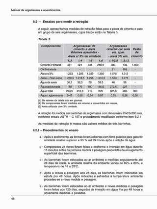 6.2 - E n s a i o s p a r a m e d i r a r e t r a ç ã o
A seguir, apresentamos medidas de retração feitas para a pasta de cirrento e para
um grupo de seis argamassas, cujos traços estão na Tabela 3.
Tabela 3
Componentes Argamassas de
cimento e areia
Volumes aparentes -
Areia c/ 3% de umidade
Argamassas
cimento: cal: areia
vol. apar.
- areia 3% um.
Pasta
de
cimento
1:3 1:4 1:5 1:6 1:1/2:5 1:3:12
Cimento Portland 481 321 341 258,5 384 133 1.000
Cal hidratada - - 81 169 -
Areia c/3% 1.253 1.255 1.335 1.350 1.576 1.313 -
Areia - Peso seco 1.216,5 1.218,5 1.296 1.310,5 1.530 1.275 -
Água da areia 36,5 36,5 39 39,5 46 38 -
Água adicionada 188 176 180 186,5 279,6 227 -
Água Total 224,5 212,5 219 226 325,6 265 300
Água / aglomerante 0,47 0,66 0,64 0,87 0,70 0,88 0,30
(1) Os valores da tabela são em gramas.
(2) Os componentes foram medidos em volume e convertidos em massa.
(3) Areia utilizada com 3% umidade.
A retração foi medida em barrinhas de argamassa com dimensões 25x25x280 mm,
conforme ensaio ASTM - C 157 e procedimento modificado conforme item 6.2.1
As medidas da retração e massa são valores médios de três barrinhas.
6.2.1 - Procedimentos do ensaio
a - Após o enchimento, as formas foram cobertas com filme plástico para garantir
umidade relativa superior a 90 % até 24 horas após a adição de água.
b - Completadas 24 horas foram feitas a desforma e imersão em água durante
15 minutos antes da primeira medida e pesagem precedidas de enxugamento
superficial das barrinhas.
c - As barrinhas foram estocadas ao ar ambiente e medidas seguidamente até
28 dias de idade. A umidade relativa do ambiente variou de 60% a 80%, e
temperatura de 16 a 25°C.
d - Após a leitura e pesagem aos 28 dias, as barrinhas foram colocadas em
estufa por 48 horas. Após retiradas e esfriadas à temperatura ambiente
procedeu-se a nova medida e pesagem.
e - As barrinhas foram estocadas ao ar ambiente e novas medidas e pesagem
foram feitas aos 120 dias, seguidas de imersão em água fria por 48 horas e
novamente medidas e pesadas.
 