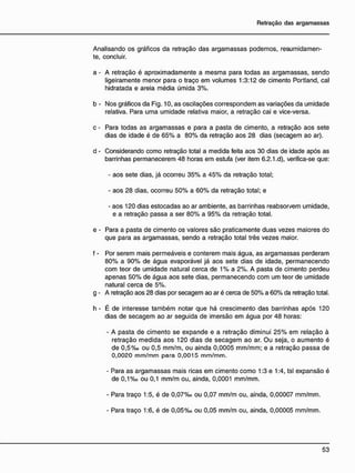 Analisando os gráficos da retração das argamassas podemos, resumidamen-
te, concluir.
a - A retração é aproximadamente a mesma para todas as argamassas, sendo
ligeiramente menor para o traço em volumes 1:3:12 de cimento Portland, cal
hidratada e areia média úmida 3%.
b - Nos gráficos da Fig. 10, as oscilações correspondem as variações da umidade
relativa. Para uma umidade relativa maior, a retração cai e vice-versa.
c - Para todas as argamassas e para a pasta de cimento, a retração aos sete
dias de idade é de 65% a 80% da retração aos 28 dias (secagem ao ar).
d - Considerando como retração total a medida feita aos 30 dias de idade após as
barrinhas permanecerem 48 horas em estufa (ver item 6.2.1.d), verifica-se que:
- aos sete dias, já ocorreu 35% a 45% da retração total;
- aos 28 dias, ocorreu 50% a 60% da retração total; e
- aos 120 dias estocadas ao ar ambiente, as barrinhas reabsor^em umidade,
e a retração passa a ser 80% a 95% da retração total.
e - Para a pasta de cimento os valores são praticamente duas vezes maiores do
que para as argamassas, sendo a retração total três vezes maior.
f - Por serem mais permeáveis e conterem mais água, as argamassas perderam
80% a 90% de água evaporável já aos sete dias de idade, permanecendo
com teor de umidade natural cerca de 1% a 2%. A pasta de cimento perdeu
apenas 50% de água aos sete dias, permanecendo com um teor de umidade
natural cerca de 5%.
g - A retração aos 28 dias por secagem ao ar é cerca de 50% a 60% da retração total.
h - É de interesse também notar que há crescimento das barrinhas após 120
dias de secagem ao ar seguida de imersão em água por 48 horas:
- A pasta de cimento se expande e a retração diminui 25% em relação à
retração medida aos 120 dias de secagem ao ar. Ou seja, o aumento é
de 0,5%o ou 0,5 mm/m, ou ainda 0,0005 mm/mm; e a retração passa de
0,0020 mm/mm para 0,0015 mm/mm.
- Para as argamassas mais ricas em cimento como 1:3 e 1:4, tal expansão é
de 0,1 %o ou 0,1 mm/m ou, ainda, 0,0001 mm/mm.
- Para traço 1:5, é de 0,07%o ou 0,07 mm/m ou, ainda, 0,00007 mm/mm.
- Para traço 1:6, é de 0 , 0 5 % o ou 0 , 0 5 mm/m ou, ainda, 0 , 0 0 0 0 5 mm/mm.
 