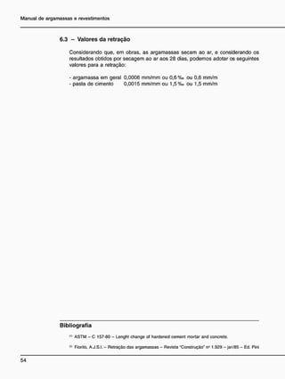 6.3 - V a l o r e s d a r e t r a ç ã o
Considerando que, em obras, as argamassas secam ao ar, e considerando os
resultados obtidos por secagem ao ar aos 28 dias, podemos adotar os seguintes
valores para a retração:
- argamassa em geral 0,0006 mm/mm ou 0,6 %o ou 0,6 mm/m
- pasta de cimento 0 , 0 0 1 5 mm/mm ou 1,5 %o ou 1,5 mm/m
B i b l i o g r a f i a
<
•
> ASTM - C 157-80 - Lenght change of hardened cement mortar and concrete.
<2)
Fiorito, A.J.S.I. - Retração das argamassas - Revista "Construção" n° 1.929 - jan/85 - Ed. Pini
 